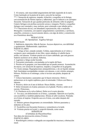 2 Al sonarse, sale mucosidad sanguinolenta del lado izquierdo de la nariz.
Como lastimado en la punta de la nariz, cerca de las narinas.
** 3 Sensación de aspereza, raspado, irritación y cosquilleo en la faringe,
con acumulación de flemas espesas y adherentes, que lo inducen a un carraspeo
frecuente. Sensación de que quedan partículas de alimento sobre la epiglotis.
Catarro faríngeo con profusa secreción serosa y ronquera. Prurito y cosquilleo
faríngeo casi constante y muy molesto, peor comiendo o por inhalar polvo.
** 4 Paroxismos de tos, con abundante expectoración, más a mediodía.
Bronquitis o neumonía, con esputos sanguinolentos o purulentos, o profusos,
amarillos, cremosos y excesivamente dulces, con algo de dolor y constricción
en el hemitórax derecho.
HERACLEUM
(H. Spondylium Angélica Salvaje)
MENTALES
1 Indolencia, depresión, falta de fuerzas. Accesos depresivos, con debilidad
y agotamiento. Malhumorado, caprichoso.
PARTICULARES
* 2 Vértigo al leer, estando sentado. Cefalea, especialmente en el vértex y
occipucio, peor caminando al aire libre, mejor atándose el cabello hacia
arriba; con náuseas. Violento prurito en el cuero cabelludo, que está grasoso.
Sudores aceitosos en la cabeza. Seborrea.
3 Lagrimeo y fatiga ocular leyendo.
4 Frecuentes estornudos, con puntadas en la región del bazo.
5 Presión en la garganta, con mucosidad que no puede arrancar. Acumulación
de mucus, con sensación de aspereza, raspado y cosquilleo en la garganta.
* 6 Gusto amargo. Regurgitaciones amargodulzonas, o de un líquido amargo.
Sed. Gastralgias acompañadas siempre con náuseas, o con vómitos amargos,
biliosos. Presión en el estómago, como si tuviera una piedra, después de
comer.
7 Cólicos lancinantes y punzantes que lo hacen retorcerse. Dolor y
pulsaciones en la región esplénica, peor al estornudar. Cólicos con flatos y
náuseas.
8 Presion y dolor en el ano al defecar. Heces fétidas, viscosas.
9 Dolor tironeante en el pene; punzazos en el glande. Prurito y ardor en el
escroto. Poluciones.
* 10 Pinchazos en la vulva (labios). Dolor en el ovario derecho.
11 Tos seca, con dolorimiento en el tórax, y puntadas. Opresión en el pecho,
con escalofríos o también palpitaciones. Disnea al subir escaleras. Puntadas
en el tórax al inspirar. Erupción seca en el tórax, con ardor después del
rascado.
12 Dolores gotosos desgarrantes en extremidades. Dolores punzantes y
árdientes en los pies.
13 Escalofríos con frecuentes bostezos y somnolencia a la tarde.
14 Violento prurito en la piel, y erupción húmeda, como sarna.
HEROINUM
(Clorhidrato de Diacetilmorfina)
Son datos de intoxicación crónica (Volsin).
PARTICULARES
1 Rinofaringitis crónica o subaguda con sequedad de mucosas y obstrucción
nasal.
 