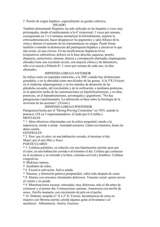 2 Prurito de origen hepático, especialmente en gordos coléricos.
HIGADO
También denominado Hepatine, ha sido utilizado en las hepatitis a virus muy
prolongadas, dando el medicamento a la 6ª centesimal, 3 veces por semana,
consiguiendo en 3 ó 4 semanas normalizar la bilirrubinemia, mejorar la
eritrosedimentación, hacer desaparecer los pigmentos y sales biliares de la
orina y detener el aumento de las transaminasas en sangre. Puede frenar
también o retardar la destrucción del parénquima hepático y preservar lo que
aún existe, en una cirrosis. En las insuficiencias hepáticas leves
(conjuntivas subictéricas, dolores en la base derecha, jaquecas, prurito,
dispepsia, meteorismo, náuseas, diarrea y constipación alternadas, hepatograma
alterado) tiene una excelente acción, con mejoría clínica y de laboratorio,
sólo si se asocia a Pulmón 6ª, 3 veces por semana de cada uno, en días
alternados.
HIPOFISIS LOBULO ANTERIOR
Se utiliza como un regulador endocrino, a la 200ª, cuando hay disfunciones
gonadales, o en la obesidad como movilizador de las grasas. A la 3ªX (Voisin)
en el síndrome adiposogenital, y en los retardos de desarrollo de las
glándulas sexuales, del crecimiento y de la osificación; a medianas potencias,
en la aparición tardía de las menstruaciones en hipofoliculinemias; y en altas
potencias, en el hiperpituitarismo, acromegalia y gigantismo. "No hay
patogenesias experimentales. La utilización se basa sobre la fisiología de la
inversión de las acciones". (Voisin.)
HIPOFISIS LOBULO POSTERIOR
Patogenesia hecha por el "Hering Proving Committee" en 1935, usando la
potencia 12X en 5 experimentadores. (Citado por 0.A.Jullán.)
MENTALES
* 1 Ideas obsesivas relacionadas con la esfera urogenital; miedo a la
impotencia, miedo a orinar. Ansiedad nocturna. Llanto involuntario, hasta sin
darse cuenta.
GENERALES
* 2 Peor: por el calor; en una habitación cerrada; al terminar el día.
Mejor: por el aire libre y fesco.
PARTICULARES
* 3 Cefaleas pulsátiles, en relación con una hipertensión arterial; peor por
el calor, en una habitación cerrada o al terminar el día. Cefalea que comienza
en el occipucio y se extiende a la base, columna cervical y hombros. Cefaleas
congestivas.
4 Midriasis intensa.
5 Zumbidos de oídos.
* 6 Excesiva salivación. Saliva salada.
7 Náuseas, y distensión gástrica postprandial, sobre todo después de cenar.
* 8 Diariea con enwsmos intestinales dolorosos. Tenesmo rectal: quiere mover
el vientre y no puede.
* 9 Menstruaciones escasas; retrasadas; muy dolorosas, más el día antes de
comenzar y el primer día. Contracciones uterinas. Amenorrea con atrofia de
senos. Atrofia mamaria; con crecimiento de pelo en el pecho.
* 10 Diabetes insípida (1ª X a 3ª X; Voisin). Incontinencia de orina en
mujeres con fibroma uterino; pierde algunas gotas al levantarse o al
anochecer. Albuminuria. Anuria. Enuresis.
 