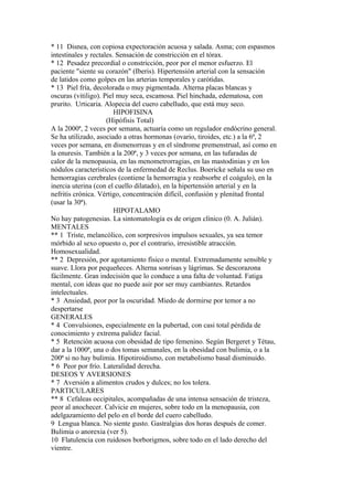 * 11 Disnea, con copiosa expectoración acuosa y salada. Asma; con espasmos
intestinales y rectales. Sensación de constricción en el tórax.
* 12 Pesadez precordial o constricción, peor por el menor esfuerzo. El
paciente "siente su corazón" (Iberis). Hipertensión arterial con la sensación
de latidos como golpes en las arterias temporales y carótidas.
* 13 Piel fría, decolorada o muy pigmentada. Alterna placas blancas y
oscuras (vitiligo). Piel muy seca, escamosa. Piel hinchada, edematosa, con
prurito. Urticaria. Alopecia del cuero cabelludo, que está muy seco.
HIPOFISINA
(Hipófisis Total)
A la 2000ª, 2 veces por semana, actuaría como un regulador endócrino general.
Se ha utilizado, asociado a otras hormonas (ovario, tiroides, etc.) a la 6ª, 2
veces por semana, en dismenorreas y en el síndrome premenstrual, así como en
la enuresis. También a la 200ª, y 3 veces por semana, en las tufaradas de
calor de la menopausia, en las menometrorragias, en las mastodinias y en los
nódulos característicos de la enfermedad de Reclus. Boericke señala su uso en
hemorragias cerebrales (contiene la hemorragia y reabsorbe el coágulo), en la
inercia uterina (con el cuello dilatado), en la hipertensión arterial y en la
nefritis crónica. Vértigo, concentración difícil, confusión y plenitud frontal
(usar la 30ª).
HIPOTALAMO
No hay patogenesias. La sintomatología es de origen clínico (0. A. Julián).
MENTALES
** 1 Triste, melancólico, con sorpresivos impulsos sexuales, ya sea temor
mórbido al sexo opuesto o, por el contrario, irresistible atracción.
Homosexualidad.
** 2 Depresión, por agotamiento físico o mental. Extremadamente sensible y
suave. Llora por pequeñeces. Alterna sonrisas y lágrimas. Se descorazona
fácilmente. Gran indecisión que lo conduce a una falta de voluntad. Fatiga
mental, con ideas que no puede asir por ser muy cambiantes. Retardos
intelectuales.
* 3 Ansiedad, peor por la oscuridad. Miedo de dormirse por temor a no
despertarse
GENERALES
* 4 Convulsiones, especialmente en la pubertad, con casi total pérdida de
conocimiento y extrema palidez facial.
* 5 Retención acuosa con obesidad de tipo femenino. Según Bergeret y Tétau,
dar a la 1000ª, una o dos tomas semanales, en la obesidad con bulimia, o a la
200ª si no hay bulimia. Hipotiroidismo, con metabolismo basal disminuido.
* 6 Peor por frío. Lateralidad derecha.
DESEOS Y AVERSIONES
* 7 Aversión a alimentos crudos y dulces; no los tolera.
PARTICULARES
** 8 Cefaleas occipitales, acompañadas de una intensa sensación de tristeza,
peor al anochecer. Calvicie en mujeres, sobre todo en la menopausia, con
adelgazamiento del pelo en el borde del cuero cabelludo.
9 Lengua blanca. No siente gusto. Gastralgias dos horas después de comer.
Bulimia o anorexia (ver 5).
10 Flatulencia con ruidosos borborigmos, sobre todo en el lado derecho del
vientre.
 