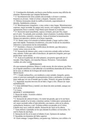 11 Constipación obstinada, con heces como bolitas oscuras muy difíciles de
eliminar. Hemorroides que sangran fácilmente.
* 12 Incontinencia de orina cuando está acostado o al toser o caminar.
Enuresis en jóvenes. Ardor al orinar y después. Tenesmo vesical.
13 Dolores tironeantes desde la rodilla al testículo, especialmente al
derecho. Epididimitis crónicas.
* 14 Menstruaciones irregulares, o muy cortas o muy largas. Menstruaciones
copiosas, mejor acostada; de sangre muy oscura, con coágulos. Amenorrea por
agotamiento físico o mental. Flujo blanco peor durante la ovulación.
* 15 Secreción nasal amarillenta, espesa e irritante, peor por frío, mejor
por el calor. Tos pesada, peor acostado, mejor al pararse; le produce dolores
en las clavículas, esternón y occipucio. Asma al terminar la menstruación.
Disnea con opresión y dolores en el brazo izquierdo.
** 16 Siente como si el corazón se hubiera parado y luego vuelve a latir,
pero más rápido. Trastornos circulatorios, con color lívido de los miembros
inferiores y acrocianosis de las extremidades.
* 17 Insomnio; o brusco e irresistible deseo de dormir, que dura poco y
ocurre varias veces en un día.
* 18 Sensación de intenso calor, como si estuviera sentado sobre un horno
muy caliente. Fiebre que sube al anochecer, de aparición irregular, pero que
puede durar varios meses.
* 19 Acné en la pubertad, de color púrpura, con prurito agravado por el
rascado. Uñas frágiles, con manchas blancas. Perionixis. Varicosidades
visibles, de color violeta.
HIPPOMANES
(Es una sustancia glutinosa, blanca o verde oscura, de olor urinoso, que flota
en el líquido amniótico o está adherido a la membrana alantoidea de la burra o
de la vaca; se obtiene de la lengua del recién nacido)
MENTALES
*** 1 Estado melancólico, con tendencia a estar sentado, tranquilo, quieto,
como si estuviera sumergido en pensamientos tristes y profundos y no quisiera
tener nada que ver con el mundo que lo rodea. Tristeza; sin ganas de hablar.
* 2 Inquietud; necesita moverse de un lado o lugar a otro. Deseos de viajar.
GENERALES
* 3 Gran debilidad física y mental; con deseo de estar acostado, aunque eso
no lo alivia.
* 4 Corea.
DESEOS Y AVERSIONES
5 Deseo de ácidos. Aversión a dulces.
PARTICULARES
* 6 Sensación de cabeza liviana; o la siente tan pesada, que se le cae hacia
adelante cuando él se levanta o mientras camina. Cefalea peor caminando al
sol, mejor acostado sobre el lado dolorido; con mareos, calor en la cabeza,
somnolencia, bostezos y sed. Violenta cefalea con pesadez en el vértex.
Cabello muy seco; caída de cabello. Sensación de vacío en la cabeza.
7 Tiene dolores o puntadas en los ojos durante la cefalea o al moverlos. Ve
azul la llama de una bujía.
8 Sensación de frío en la nariz al inhalar el aire. Epistaxis de mañana.
9 Sacudidas involuntarias del labio superior.
10 Gusto amargo. Lengua blanca, con punta roja. Sialorrea, con cefalea o la
 