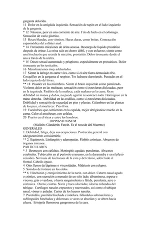 garganta dolorida.
11 Dolor en la amígdala izquierda. Sensación de tapón en el lado izquierdo
de la garganta.
* 12 Náuseas, peor en una corriente de aire. Frío de hielo en el estómago.
Sensación de vacío gástrico.
13 Heces blandas, con vómitos. Heces duras, como boitas. Contracción
espasmódica del esfínter anal.
* 14 Frecuentes micciones de orina acuosa. Descarga de líquido prostático
después de orinar. La orina sale en chorro débil, y con esfuerzo; siente como
una hinchazón que retarda la micción; prostatitis. Dolor tironeante desde el
ano a través de la uretra.
* 15 Deseo sexual aumentado y priapismo, especialmente en prostáticos. Dolor
tironeante en los testículos.
16 Menstruaciones muy adelantadas.
17 Siente la laringe en carne viva, como si el aire fuera demasiado frío.
Cosquilleo en la garganta al respirar. Tos ladrante durmiendo. Puntadas en el
lado izquierdo del tórax.
** 18 Pesadez en los miembros. Siente el brazo izquierdo como paralizado.
Violento dolor en las muñecas; sensación como si estuvieran dislocadas, peor
en la izquierda. Parálisis de la muñeca, cada mañana en la cama. Gran
debilidad en manos y dedos, no puede agarrar ni sostener nada. Hormigueo en la
mano derecha. Debilidad en las rodillas, como si estuvieran dislocadas.
Debilidad y sensación de sequedad en pies y plantas. Calambres en las plantas
de los pies, al anochecer. Pies fríos.
19 Escalofríos que comienzan en la espalda, mejor abrigándose mucho en la
cama. Calor al anochecer, con cefalea.
20 Prurito en el tórax y entre los hombros.
HIPPOZAENINUM
(Mallein; Glanderin; Farcin. Es el nosode del Muermo)
GENERALES
1 Debilidad, fatiga, deja sus ocupaciones. Postración general con
adelgazamiento considerable.
** 2 Equimosis. Linfangitis y adenopatías. Flebitis crónicas. Abscesos de
órganos internos.
PARTICULARES
* 3 Desmayos con cefaleas. Meningitis agudas; purulentas. Abscesos
cerebrales. Tubérculos en el periostio craneano, en la duramadre y en el plexo
coroideo. Necrosis de los huesos de la cara y del cráneo, sobre todo el
frontal. Cabello opaco.
4 Ojos llenos de lágrimas o viscosidades. Midriasis con colapso.
5 Sonidos de tintineo en los oídos.
** 6 Hinchazón y enrojecimiento de la nariz, con dolor. Catarro nasal agudo
o crónico, con secreción a menudo de un solo lado; albuminosa, espesa o
viscosa, gris o verdosa, o hasta sanguinolenta y fétida, purulenta, acre o
corrosiva. Ozena; costras. Nariz y boca ulceradas; úlceras redondas del
tabique. Cartílagos nasales expuestos y necrosados, así como el tabique
nasal, vómer y paladar. Caries de los huesos nasales.
7 Parotiditis; parótida hinchada e indolora. Glándulas submaxilares y
sublinguales hinchadas y dolorosas; a veces se abcedan y se abren hacia
afuera. Erisipela flemonosa gangrenosa de la cara.
 