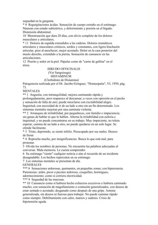 sequedad en la garganta.
* 9 Regurgitaciones ácidas. Sensación de cuerpo extraño en el estómago.
Náuseas con estado subictérico, y dolorimiento y presión en el hígado.
Distensión abdominal.
10 Menstruación que dura 20 días, con alivio completo de los dolores
musculares y articulares.
* 11 Dolores de espalda extendidos a las caderas. Dolores reumáticos
articulares y musculares crónicos, sordos y constantes, con ligera hinchazón
articular, peor al anochecer, mejor acostado. Dolor en la cara posterior del
muslo derecho, extendido a la pierna. Sensación de cansancio en las
articulaciones.
12 Prurito y ardor en la piel. Pápulas como de "carne de gallina" en el
tórax.
HIRUDO OFFICINALIS
(Ver Sanguisuga)
HISTAMINUM
(Clorhidrato de Histamina)
Patogenesia realizada por el Dr. Jacobo Gringauz. "Homeopatía", VI, 1950, pág.
73.
MENTALES
** 1 Angustia; con intranquilidad; mejora caminando rápida y
prolongadamente, pero reaparece al descansar; a veces con opresión en el pecho
y sensación de falta de aire; puede mezclarse con excitabilidad alegre.
Inquietud, con necesidad de ir de un lado a otro sin un fin determinado. Los
síntomas mentales mejoran por una caminata violenta.
** 2 Arranques de irritabilidad, por pequeñeces, con fastidio e impaciencia;
sin ganas de hablar ni que le hablen. Alterna la irritabilidad con euforia e
inquietud, y no puede concentrarse en su trabajo. Muy impaciente, no tolera
esperar, camina de un lado a otro, no puede quedarse en un solo lugar. Se
ofende fácilmente.
* 3 Triste, deprimido, se siente infeliz. Preocupado por sus males. Deseos
de llorar.
* 4 Reprocha mucho, por insignificancias. Busca lo que está mal, para
protestar.
5 Olvida los nombres de personas. No encuentra las palabras adecuadas al
conversar. Mala memoria. Le cuesta comprender.
6 Su estómago "siente" cualquier noticia o aún el recuerdo de un incidente
desagradable. Los hechos repercuten en su estómago.
7 Los síntomas mentales se presentan de día.
GENERALES
*** 8 Sensaciones ardorosas, quemantes, en pequeñas zonas; con hiperestesia.
Parestesias: ardor, picor o picoteo ardoroso, cosquilleo, hormigueo,
adormecimiento; como si corriera electricidad.
*** 9 Sequedad de las mucosas.
** 10 Cansancio como sí hubiera hecho esfuerzos excesivos o hubiera caminado
mucho; con sensación de magullamiento o contusión generalizados, con deseos de
estar sentado o acostado; desganado como después de una gripe. Astenia
generalizada, sin deseos ni fuerzas para trabajar. No puede caminar rápido
como siempre. Debilitamiento con calor, mareos y sudores. Crisis de
hipotensión aguda.
 