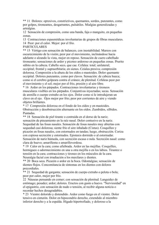 ** 11 Dolores: opresivos, constrictivos, quemantes, sordos, punzantes, como
por golpes, tironeantes, desgarrantes, pulsátiles. Mialgias generalizadas y
artralgias.
12 Sensación de compresión, como una banda, faja o manguito, en pequeñas
zonas.
13 Contracciones espasmódicas involuntarias de grupos de fibras musculares.
14 Peor: por el calor. Mejor: por el frío.
PARTICULARES
** 15 Vértigo con sensación de balanceo, con inestabilidad. Mareos con
oscurecimiento de la visión; peor por el movimiento, inclinándose hacia
adelante o alzando la vista, mejor en reposo. Sensación de cuero cabelludo
tironeante; sensaciones de ardor y picoteo ardoroso en pequeñas zonas. Prurito
súbito en la cabeza. Cabello seco, que cae. Cefalea: total; unilateral;
occipital; frontal y supraorbitaria; en sienes. Ceíalea presiva; compresión
dolorosa. Compresión a la altura de los oídos o mastoides. Dolor quemante
occipital. Dolores punzantes, como por clavos. Sensación: de cabeza hueca;
como si el cerebro golpeara contra el cráneo; de plenitud. Cefaleas peor por
el movimiento y el sol; mejor por el frío, presión y al aire libre.
* 16 Ardor en los párpados. Contracciones involuntarias y tironeos
musculares visibles en los párpados. Conjuntivas inyectadas; secas. Sensación
de arenilla o cuerpo extraño en los ojos. Dolor como si le introdujeran un
clavo en el ojo. Ojos mejor por frío; peor por corrientes de aire y viendo
objetos brillantes.
* 17 Compresión dolorosa en el fondo de los oídos y en mastoides.
Obstrucción y desobstrucción alternante en los oídos. Zumbidos, silbidos.
Puntadas.
** 18 Sensación de piel tirante o contraída en el dorso de la nariz;
sensación de pinzamiento en la raíz nasal. Dolor contusivo en la nariz.
Sequedad de las fosas nasales. Sensación de fosas nasales muy abiertas con
sequedad casi dolorosa; siente frío el aire inhalado (Cistus). Cosquilleo y
picazón en fosas nasales, con estornudos en tandas; luego, obstrucción. Coriza
con copiosa secreción y estornudos. Epistaxis dormido o al estornudar.
Sensación de nariz húmeda, con secreción escasa o nula. Secreción nasal: como
clara de huevo; amarillenta o amarilloverdosa.
* 19 Calor en la cara; como afiebrada. Ardor en las mejillas. Cosquilleo,
hormigueo o adormecimiento en una u otra mejilla o en los labios. Tirantez o
tensión en la cara; contracciones y tironeo en los músculos de la cara.
Neuralgia facial con irradiación a los maxilares y dientes.
** 20 Boca seca. Picazón o ardor en la boca. Odontalgias; sensación de
dientes flojos. Concomitancia de síntomas en los dientes con dolores
precordiales.
** 21 Sequedad de garganta; sensación de cuerpo extraño o pelota o bola;
peor por calor, mejor por frío.
22 Náuseas pensando en comer; con sensación de plenitud. Languidez de
estómago; pesadez; ardor; dolores. Eructos con gusto a huevo. "Nerviosidad" en
el epigastrio, con sensación de nudo o tensión, al recibir alguna noticia o
recordar hechos desagradables.
* 23 Vientre dolorido y distendido. Ardor como fuego en el vientre. Dolor
tensivo en cinturón. Dolor en hipocondrío derecho, extendido al miembro
inferior derecho y a la espalda. Hígado hipertrofiado, y doloroso a la
 