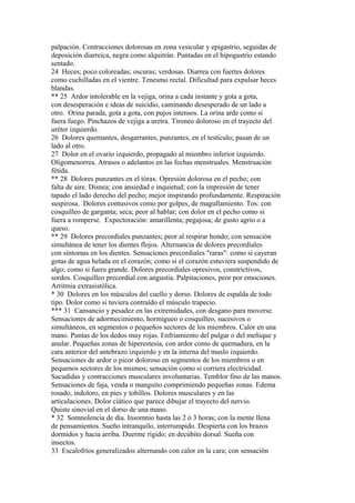 palpación. Contracciones dolorosas en zona vesicular y epigastrio, seguidas de
deposición diarreica, negra como alquitrán. Puntadas en el hipogastrio estando
sentado.
24 Heces; poco coloreadas; oscuras; verdosas. Diarrea con fuertes dolores
como cuchilladas en el vientre. Tenesmo rectal. Dificultad para expulsar heces
blandas.
** 25 Ardor intolerable en la vejiga, orina a cada instante y gota a gota,
con desesperación e ideas de suicidio, caminando desesperado de un lado a
otro. Orina parada, gota a gota, con pujos intensos. La orina arde como si
fuera fuego. Pinchazos de vejiga a uretra. Tironeo doloroso en el trayecto del
uréter izquierdo.
26 Dolores quemantes, desgarrantes, punzantes, en el testículo; pasan de un
lado al otro.
27 Dolor en el ovario izquierdo, propagado al miembro inferior izquierdo.
Oligomenorrea. Atrasos o adelantos en las fechas menstruales. Menstruación
fétida.
** 28 Dolores punzantes en el tórax. Opresión dolorosa en el pecho; con
falta de aire. Disnea; con ansiedad e inquietud; con la impresión de tener
tapado el lado derecho del pecho; mejor inspirando profundamente. Respiración
suspirosa. Dolores contusivos como por golpes, de magullamiento. Tos: con
cosquilleo de garganta; seca; peor al hablar; con dolor en el pecho como si
fuera a romperse. Expectoración: amarillenta; pegajosa; de gusto agrio o a
queso.
** 29 Dolores precordíales punzantes; peor al respirar hondo; con sensación
simultánea de tener los dientes flojos. Alternancia de dolores precordiales
con síntomas en los dientes. Sensaciones precordiales "raras": como si cayeran
gotas de agua helada en el corazón; como si el corazón estuviera suspendido de
algo; como si fuera grande. Dolores precordiales opresivos, constrictivos,
sordos. Cosquilleo precordial con angustia. Palpitaciones, peor por emociones.
Arritmia extrasistólica.
* 30 Dolores en los músculos del cuello y dorso. Dolores de espalda de todo
tipo. Dolor como si tuviera contraído el músculo trapecio.
*** 31 Cansancio y pesadez en las extremidades, con desgano para moverse.
Sensaciones de adormecimiento, hormigueo o cosquilleo, sucesivos o
simultáneos, en segmentos o pequeños sectores de los miembros. Calor en una
mano. Puntas de los dedos muy rojas. Enfriamiento del pulgar o del meñique y
anular. Pequeñas zonas de hiperestesia, con ardor como de quemadura, en la
cara anterior del antebrazo izquierdo y en la interna del muslo izquierdo.
Sensaciones de ardor o picor doloroso en segmentos de los miembros o en
pequenos sectores de los mismos; sensación como si corriera electricidad.
Sacudidas y contracciones musculares involuntarias. Temblor fino de las manos.
Sensaciones de faja, venda o manguito comprimiendo pequeñas zonas. Edema
rosado, indoloro, en pies y tobillos. Dolores musculares y en las
articulaciones. Dolor ciático que parece dibujar el trayecto del nervio.
Quiste sinovial en el dorso de una mano.
* 32 Somnolencia de día. Insomnio hasta las 2 ó 3 horas; con la mente llena
de pensamientos. Sueño intranquilo, interrumpido. Despierta con los brazos
dormidos y hacia arriba. Duerme rígido; en decúbito dorsal. Sueña con
insectos.
33 Escalofríos generalizados alternando con calor en la cara; con sensación
 