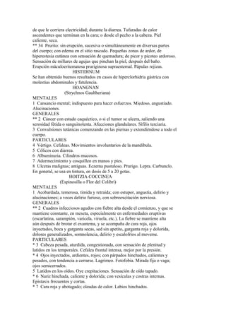 de que le corriera electricidad; durante la diarrea. Tufaradas de calor
ascendentes que terminan en la cara; o desde el pecho a la cabeza. Piel
caliente, seca.
** 34 Prurito: sin erupción, sucesiva o simultáneamente en diversas partes
del cuerpo; con edema en el sitio rascado. Pequeñas zonas de ardor, de
hiperestesia cutánea con sensación de quemadura; de picor y picoteo ardoroso.
Sensación de millares de agujas que pinchan la piel, después del baño.
Erupción máculoeritematosa pruriginosa supraesternal. Pápulas rojizas.
HISTIDINUM
Se han obtenido buenos resultados en casos de hiperclorhidria gástrica con
molestias abdominales y fatulencia.
HOANGNAN
(Strychnos Gaultheriana)
MENTALES
1 Cansancio mental; indispuesto para hacer esfuerzos. Miedoso, angustiado.
Alucinaciones.
GENERALES
** 2 Cáncer con estado caquéctico, o si el tumor se ulcera, saliendo una
serosidad fétida o sanguinolenta. Afecciones glandulares. Sífilis terciaria.
3 Convulsiones tetánicas comenzando en las piernas y extendiéndose a todo el
cuerpo.
PARTICULARES
4 Vértigo. Cefaleas. Movimientos involuntarios de la mandíbula.
5 Cólicos con diarrea.
6 Albuminuria. Cilindros mucosos.
7 Adormecimiento y cosquilleo en manos y pies.
8 Ulceras malignas; antiguas. Eczema pustuloso. Prurigo. Lepra. Carbunclo.
En general, se usa en tintura, en dosis de 5 a 20 gotas.
HOITZIA COCCINEA
(Espinosilla o Flor del Colibrí)
MENTALES
1 Acobardada, temerosa, timida y retraída; con estupor, angustia, delirio y
alucinaciones; a veces delirio furioso, con sobreexcitación nerviosa.
GENERALES
** 2 Cuadros infecciosos agudos con fiebre alta desde el comienzo, y que se
mantiene constante, en meseta, especialmente en enfermedades eruptivas
(escarlatina, sarampión, varicela, viruela, etc.). La fiebre se mantiene alta
aún después de brotar el exantema, y se acompaña de cara roja, ojos
inyectados, boca y garganta secas, sed sin apetito, garganta roja y dolorida,
dolores generalizados, somnolencia, delirio y escalofríos al moverse.
PARTICULARES
* 3 Cabeza pesada, aturdida, congestionada, con sensación de plenitud y
latidos en los temporales. Cefalea frontal intensa, mejor por la presión.
* 4 Ojos inyectados, ardientes, rojos; con párpados hinchados, calientes y
pesados, con tendencia a cerrarse. Lagrimeo. Fotofobia. Mirada fija o vaga;
ojos semicerrados.
5 Latidos en los oídos. Oye crepitaciones. Sensación de oído tapado.
* 6 Nariz hinchada, caliente y dolorida; con vesículas y costras internas.
Epistaxis frecuentes y cortas.
* 7 Cara roja y abotagado; oleadas de calor. Labios hinchados.
 
