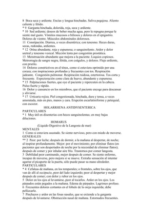 8 Boca seca y ardiente. Encías y lengua hinchadas. Saliva pegajosa. Aliento
caliente y fétido.
* 9 Garganta hinchada, dolorida, roja, seca y ardiente.
* 10 Sed ardiente; deseos de beber mucha agua, pero le repugna porque le
siente mal gusto. Vómitos mucosos o biliosos y dolores en el epigastrio.
Dolores de vientre. Músculos abdominales dolorosos.
11 Constipación. Diarrea, a veces disentérica; con tenesmo. Heces duras,
secas, redondas, ardientes.
* 12 Orína abundante, roja y espumosa; o sanguinolento. Ardor y dolor
uretral y tenesmo vesical. Micción lenta por congestión prostática.
13 Menstruación abundante que mejora a la paciente. Loquios copiosos.
Metrorragia de sangre negra, fétida, con coágulos, y dolores. Flujo ardiente,
con prurito.
14 Dolores constrictivos en el tórax, como si estuviera oprimido por una
coraza; con inspiraciones profundas y frecuentes con tos. Respiración
jadeante. Congestión pulmonar. Respiración ruidosa, estertorosa. Tos corta y
frecuente. Expectoración como clara de huevo, abundante y espumosa.
* 15 Palpitaciones fuertes, que oye el paciente y repercuten en la cabeza.
Pulso fuerte y rápido.
16 Dolor y cansancio en los miembros, que el paciente encoge para descansar
y aliviarse.
* 17 Urticaria rojiza. Piel congestionada, hinchada, dura y tensa, a veces
amoratada, más en pies, manos y cara. Erupción escarlatiniforme y petequial,
con escozor.
HOLARRHENA ANTIDYSENTERICA
PARTICULARES
* 1 Muy útil en dísenterías con heces sanguinolentas; en muy bajas
diluciones.
HOMARUS
(Líquido Digestivo de la Langosta de mar)
MENTALES
1 Como si estuviera asustado. Se siente nervioso, pero con miedo de moverse.
GENERALES
** 2 Peor: por leche; después de dormir, a la mañana al despertar, de noche;
al inspirar profundamente. Mejor: por el movimiento; por eliminar flatos (en
pacientes que son despertados de noche por la necesidad de eliminar flatos);
después de comer y por inhalar aire frío. Trastornos por comer langosta.
3 Debilidad peor caminando, mejor después de comer. Se siente enfermo,
incapaz de moverse, pero mejora si se mueve. Extraña sensación al intentar
agarrar el picaporte de la puerta, sólo puede pasar su mano alrededor.
PARTICULARES
* 4 Cefaleas de mañana, en los temporales; o frontales, sobre los ojos, que
van de allí al occipucio, peor del lado izquierdo; peor al despertar y mejor
después de comer; con dolor y rubor en los ojos.
5 Dolor en los ojos al levantarse, peor al tocarlos. Ardor en los ojos. Los
párpados están pegados a la mañana. Edema de párpados. Lagrimeo profuso.
6 Frecuentes dolores cortantes en el lóbulo de la oreja izquierda; debe
pellizcarlo.
7 Pinchazos y ardor en las fosas nasales, que se extiende a la garganta
después de levantarse. Obstrucción nasal de mañana. Estornudos frecuentes.
 