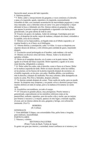 Secreción nasal; acuosa del lado izquierdo.
8 Sialorrea profusa.
* 9 Dolor, ardor y enrojecimiento de garganta; a veces comienza a la derecha
y pasa a la izquierda; agudo, repentino a la izquierda, ocasionalmente
extendido al oído; con constante acumulación de mucosidades pegajosas y venas
muy marcadas; seca y dolorida como en carne viva; peor al despertar y mejor
abriendo la boca e inhalando aire frío. Intenso edema en garganta y laringe,
que apenas le permite respirar (acompañando o siguiendo a un fuerte prurito
generalizado, con gran edema de toda la cara).
10 Eructos sin gusto a la mañana. Ardor de estómago. Gastralgias peor por
leche y al despertar de noche, mejor de mañana y después de comer; extendido a
la espalda, cerca de la columna.
11 Dolores en los hipocondrios, en hígado (más en el lóbulo izquierdo y al
respirar hondo) y en el bazo; en el diafragma.
12 Alterna diarrea y constipación, cada 3 ó 4 días. A veces se despierta con
urgentes deseos de defecar, y sólo elimina gran cantidad de gases, mejorando
después.
13 Excitación sexual prolongada en el hombre; cada mañana y de noche.
14 Dolores en diversos sitios del tórax. Disnea. Ardor a la derecha del
apéndice xifoides.
15 Dolor en el omóplato derecho, en el centro o en la parte interna. Dolor
agudo en el borde del ilíaco izquierdo. Dolor repentino y agudo en la zona
renal derecha, obligándolo a sentarse.
* 16 Dolor sobre los codos, más el derecho, como si fuera en el hueso. Dolor
en la muñeca izquierda de tarde. Dolor en muslo derecho; sobre las rodillas;
en las piernas; en los huesos de la pierna izquierda después de acostarse; en
el tobillo izquierdo; en los pies, con ardor. Rodillas débiles, con temblores,
más la derecha y después de mediodía. Pies muy calientes, debe destaparlos de
noche en cama. Pies fríos y húmedos, después calientes.
17 Se duerme sentado después de comer. Tiene sueño de noche, pero no puede
dormir. Se despierta muy temprano, y no puede volver a dormirse porque tiene
muchos dolores en todo el cuerpo, pero a la mañana al levantarse no siente
nada.
18 Escalofríos con temblores, en todo el cuerpo.
** 19 Urticaria en grandes placas, muy pruriginosa. Prurito intenso y
generalizado, especialmente en los miembros inferiores (más en las
pantorrillas), ardiente, repentino, peor de noche o día y noche, que no mejora
por frotarse o rascarse o, si mejora, aparece en otro lugar; a menudo seguido,
al cesar, por un intenso edema de cara, garganta y laringe, con sofocación
inminente. (Ver 9.)
HOMERIA
(H. Collina)
GENERALES
1 Gran debilidad. Colapso, con extremidades frías, pulso lento e irregular,
gran midriasis, insensibilidad.
PARTICULARES
2 Náuseas y vómitos.
HOTTONIA PALUSTRIS
(Water Violet de Bach; Violeta de Agua)
Es gente con gran paz interior y serenidad; tienen confianza en sí mismos y no
 