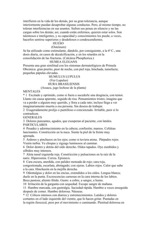 interfieren en la vida de los demás, por su gran tolerancia, aunque
interiormente puedan desaprobar algunas conductas. Pero, al mismo tiempo, no
toleran interferencias en sus asuntos. Sufren sus penas en silencio y no las
cargan sobre los demás; así, cuando están enfermos, quieren estar solos. Son
talentosos e inteligentes, y su capacidad y conocimientos los puede, a veces,
hacerlos sentirse superiores y desdeñosos o condescendientes.
HUESO
(Osteinum)
Se ha utilizado como estimulante, dándolo, por consiguiente, a la 6ª C., una
dosis diaria, en casos de decalcificación, y en los retardos en la
consolidación de las fracturas. (Calcárea Phosphorica.)
HUMEA ELEGANS
Presenta una gran similitud con los síntomas dermatológicos de Primula
Obcónica: gran prurito, peor de noche, con piel roja, hinchada, tumefacta;
pequeñas pápulas elevadas.
HUMULUS LUPULUS
(Ver Lupulus)
HURA BRASILIENSIS
(Assacu, jugo lechoso de la planta)
MENTALES
* 1 Excitado y oprimido, como si fuera a sucederle una desgracia, con temor.
Llanto sin causa aparente, seguido de risa. Pensamientos tristes; imagina que
va a perder a alguien muy querido, y llora a cada rato; incluso llega a ver
imaginariamente muerta a esa persona. Sin deseos de trabajar.
2 Exageradamente prolijo o puntilloso o concienzudo. Irritable, peor si lo
contradicen.
GENERALES
3 Dolores punzantes, agudos, que exasperan al paciente, con latidos.
PARTICULARES
4 Pesadez y adormecimiento en la cabeza; confusión; mareos. Cefaleas
lancinantes. Constricción en la nuca. Siente la piel de la frente muy
apretada.
5 Ardores y pinchazos en los ojos; como si tuviera arena. Párpados rojos.
Visión turbia. Ve chispas y zigzags luminosos al caminar.
6 Dolor dentro y detrás del oído derecho. Oídos tapados. Oye zumbidos y
silbidos muy intensos.
7 Aleta nasal izquierda roja. Constricción y pulsaciones en la raíz de la
nariz. Hiperosmia. Coriza. Epistaxis.
8 Cara oscura, aturdida, con palidez moteada de rojo; cara roja,
congestionada, escarlata, abotagado; con ojeras. Labios rojos. Calor que sube
a la cara. Hinchazón en la mejilla derecha.
9 Odontalgias y dolor en las encías, extendidos a los oídos. Lengua blanca;
duele en la punta. Excrescencias carnosas en la cara interna de los labios.
Boca pastosa; aliento fétido. Gusto: a cobre, a sangre, a humo.
10 Irritación de la garganta con sequedad. Escupe sangre de mañana.
11 Hambre marcada, con gastralgia. Saciedad rápida. Hambre a veces enseguida
después de comer. Hambre dolorosa. Náuseas.
* 12 Cólicos intensos con diarrea y estremecimientos. Latidos y dolores
cortantes en el lado izquierdo del vientre, que lo hacen gritar. Puntadas en
la región ileocecal, peor por el movimiento o caminando. Plenitud dolorosa en
 