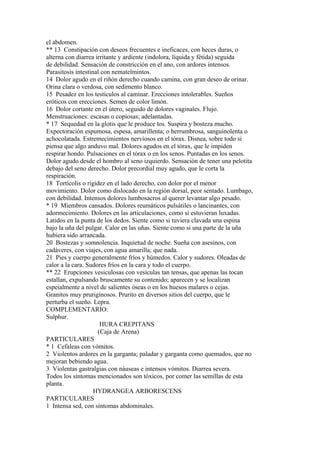el abdomen.
** 13 Constipación con deseos frecuentes e ineficaces, con heces duras, o
alterna con diarrea irritante y ardiente (indolora, líquida y fétida) seguida
de debilidad. Sensación de constricción en el ano, con ardores intensos.
Parasitosis intestinal con nematelmintos.
14 Dolor agudo en el riñón derecho cuando camina, con gran deseo de orinar.
Orina clara o verdosa, con sedimento blanco.
15 Pesadez en los testículos al caminar. Erecciones intolerables. Sueños
eróticos con erecciones. Semen de color limón.
16 Dolor cortante en el útero, seguido de dolores vaginales. Flujo.
Menstruaciones: escasas o copiosas; adelantadas.
* 17 Sequedad en la glotis que le produce tos. Suspira y bosteza mucho.
Expectoración espumosa, espesa, amarillenta; o herrumbrosa, sanguinolenta o
achocolatada. Estremecimientos nerviosos en el tórax. Disnea, sobre todo si
piensa que algo anduvo mal. Dolores agudos en el tórax, que le impiden
respirar hondo. Pulsaciones en el tórax o en los senos. Puntadas en los senos.
Dolor agudo desde el hombro al seno izquierdo. Sensación de tener una pelotita
debajo del seno derecho. Dolor precordial muy agudo, que le corta la
respiración.
18 Tortícolis o rigidez en el lado derecho, con dolor por el menor
movimiento. Dolor como dislocado en la región dorsal, peor sentado. Lumbago,
con debilidad. Intensos dolores lumbosacros al querer levantar algo pesado.
* 19 Miembros cansados. Dolores reumáticos pulsátiles o lancinantes, con
adormecimiento. Dolores en las articulaciones, como si estuvieran luxadas.
Latidos en la punta de los dedos. Siente como si tuviera clavada una espina
bajo la uña del pulgar. Calor en las uñas. Siente como si una parte de la uña
hubiera sido arrancada.
20 Bostezas y somnolencia. Inquietud de noche. Sueña con asesinos, con
cadáveres, con viajes, con agua amarilla; que nada.
21 Pies y cuerpo generalmente fríos y húmedos. Calor y sudores. Oleadas de
calor a la cara. Sudores fríos en la cara y todo el cuerpo.
** 22 Erupciones vesiculosas con vesículas tan tensas, que apenas las tocan
estallan, expulsando bruscamente su contenido; aparecen y se localizan
espeialmente a nivel de salientes óseas o en los huesos malares o cejas.
Granitos muy pruriginosos. Prurito en diversos sitios del cuerpo, que le
perturba el sueño. Lepra.
COMPLEMENTARIO:
Sulphur.
HURA CREPITANS
(Caja de Arena)
PARTICULARES
* 1 Cefaleas con vómitos.
2 Violentos ardores en la garganta; paladar y garganta como quemados, que no
mejoran bebiendo agua.
3 Violentas gastralgias con náuseas e intensos vómitos. Diarrea severa.
Todos los síntomas mencionados son tóxicos, por comer las semillas de esta
planta.
HYDRANGEA ARBORESCENS
PARTICULARES
1 Intensa sed, con síntomas abdominales.
 
