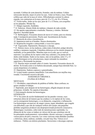 acostado. Cefaleas de corta duración, frontales, más de mañana. Cefalea
retroocular derecha, mejor al cerrar los ojos. Ardor en frente y nuca. Pesadez
cefálica que sube de la nuca al vértex. Dificultad para sostener la cabeza
erguida, con contractura en la nuca, peor de 13 a 15 y de 18 a 19 horas.
12 Visión turbia. Ardor en los ojos, peor de 11 a 12 horas, con cosquilleo
en los párpados. Mirada fija.
13 Otalgia izquierda. Zumbidos.
* 14 Sialorrea. Aliento fétido de mañana y después de cada comida.
15 Sin apetito especialmente a mediodía. Náuseas y vómitos. Molestar
digestivo. Saciedad rápida.
* 16 Borborigmos. Frecuentes deseos de mover el vientre, pero no elimina
nada. Constipación persistente. Prurito anal. Incontinencia de fecales.
17 Retención de orina o incontinencia.
18 Impotencia total en el hombre. Deseos disminuidos.
19 Respiración irregular o entrecortado; a veces leve apnea.
* 20 Taquicardia. Hipotensión. Desmayos o síncope.
* 21 Dolores óseos: en las muñecas, codos (más el derecho), pulgar derecho,
rodillas y metatarso izquierdo. Calambres dolorosos en los muslos después de
mediodía; en las pantorrillas. Manchas rojas en el codo, que se vuelven
marrones. Las palmas de las manos están muy calientes y las puntas de los
dedos están heladas. Sudor en las manos, más en las palmas, entre 13 y 15
horas. Hormigueo en las articulaciones, mejor estirando los miembros
superiores y flexionando las piernas.
* 22 Duerme mejor acostado sobre el vientre. Insomnio. Frecuentes deseos de
dormir. Se levanta como si no hubiera descansado, aunque haya dormido bien. Le
cuesta despertarse a la mañana.
23 Hipertermia. Sudores copiosos y generalizados.
24 La piel tiende a ponerse amarillenta. Cara amarillenta con mejillas muy
rosadas. Crecimiento excesivo del pelo.
HAMAMELIS VIRGINICA
(Avellano de la Bruja)
MENTALES
* 1 Olvidadizo, especialmente de palabras al hablar. Ideas confusas; no
quiere estudiar ni trabajar.
2 Deprimido, peor después de las hemorragias; afligido después de tener
poluciones. Irritable. No soporta el desorden.
3 Está tranquilo durante las hemorragias.
GENERALES
*** 4 Su centro de acción fundamental son las paredes venosas, cuya
estructura altera de tal manera que las conduce o a la ruptura de las venas,
con la consiguiente hemorragia, o a su dilatación, congestión o inflamación.
Las hemorragias son pasivas, de sangre venosa, negra, abundante, que coagula
con dificultad y que sale de cualquier orificio del cuerpo; aún pequeñas
pérdidas sanguíneas producen una desproporcionada postración consecutiva.
Hemorragias vicariantes, sobre todo de menstruaciones suprimidas. La
dilatación de las venas se traduce en várices (de las que constituye uno de
los principales medicamentos), varicosidades, úlceras varicosas y congestión
venosa pasiva de piel y mucosas. Las venas varicosas están dilatadas sensibles
y dolorosas, duras, nudosas, azuladas, con piel muy fina. Várices en el
embarazo. Flebitis con dolores pinchantes. Secreciones o descargas copiosas
 
