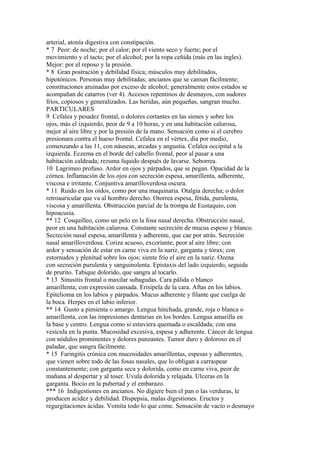 arterial, atonía digestiva con constipación.
* 7 Peor: de noche; por el calor; por el viento seco y fuerte; por el
movimiento y el tacto; por el alcohol; por la ropa ceñida (más en las ingles).
Mejor: por el reposo y la presión.
* 8 Gran postración y debilidad física; músculos muy debilitados,
hipotónicos. Personas muy debilitadas; ancianos que se cansan fácilmente;
constituciones aruinadas por exceso de alcohol; generalmente estos estados se
acompañan de catarros (ver 4). Accesos repentinos de desmayos, con sudores
fríos, copiosos y generalizados. Las heridas, aún pequeñas, sangran mucho.
PARTICULARES
9 Cefalea y pesadez frontal, o dolores cortantes en las sienes y sobre los
ojos, más el izquierdo, peor de 9 a 10 horas, y en una habitación calurosa,
mejor al aire libre y por la presión de la mano. Sensación como si el cerebro
presionara contra el hueso frontal. Cefalea en el vértex, día por medio,
comenzando a las 11, con náuseas, arcadas y angustia. Cefalea occipital a la
izquierda. Eczema en el borde del cabello frontal, peor al pasar a una
habitación caldeada; rezuma líquido después de lavarse. Seborrea.
10 Lagrimeo profuso. Ardor en ojos y párpados, que se pegan. Opacidad de la
córnea. Inflamación de los ojos con secreción espesa, amarillenta, adherente,
viscosa e irritante. Conjuntiva amarilloverdosa oscura.
* 11 Ruido en los oídos, como por una maquinaria. Otalgia derecha; o dolor
retroauricular que va al hombro derecho. Otorrea espesa, fétida, purulenta,
viscosa y amarillenta. Obstrucción parcial de la trompa de Eustaquio, con
hipoacusia.
** 12 Cosquilleo, como un pelo en la fosa nasal derecha. Obstrucción nasal,
peor en una habitación calurosa. Constante secreción de mucus espeso y blanco.
Secreción nasal espesa, amarillenta y adherente, que cae por atrás. Secreción
nasal amarilloverdosa. Coriza acuoso, excoriante, peor al aire libre; con
ardor y sensación de estar en carne viva en la nariz, garganta y tórax; con
estornudos y plenitud sobre los ojos; siente frío el aire en la nariz. Ozena
con secreción purulenta y sanguinolenta. Epistaxis del lado izquierdo, seguida
de prurito. Tabique dolorido, que sangra al tocarlo.
* 13 Sinusitis frontal o maxilar subagudas. Cara pálida o blanco
amarillenta; con expresión cansada. Erisipela de la cara. Aftas en los labios.
Epitelioma en los labios y párpados. Mucus adherente y filante que cuelga de
la boca. Herpes en el labio inferior.
** 14 Gusto a pimienta o amargo. Lengua hinchada, grande, roja o blanca o
amarillenta, con las ímpresiones dentarias en los bordes. Lengua amarilla en
la base y centro. Lengua como si estuviera quemada o escaldada; con una
vesícula en la punta. Mucosidad excesiva, espesa y adherente. Cáncer de lengua
con nódulos prominentes y dolores punzantes. Tumor duro y doloroso en el
paladar, que sangra fácilmente.
* 15 Faringitis crónica con mucosidades amarillentas, espesas y adherentes,
que vienen sobre todo de las fosas nasales, que lo obligan a carraspear
constantemente; con garganta seca y dolorida, como en carne viva, peor de
mañana al despertar y al toser. Uvula dolorida y relajada. Ulceras en la
garganta. Bocio en la pubertad y el embarazo.
*** 16 Indigestiones en ancianos. No digiere bien el pan o las verduras, le
producen acidez y debilidad. Dispepsia, malas digestiones. Eructos y
regurgitaciones ácidas. Vomita todo lo que come. Sensación de vacío o desmayo
 