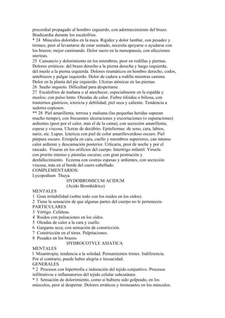 precordial propagado al hombro izquierdo, con adormecimiento del brazo.
Bradicardia durante los escalofríos.
* 24 Músculos doloridos en la nuca. Rigidez y dolor lumbar, con pesadez y
tironeo, peor al levantarse de estar sentado, necesita apoyarse o ayudarse con
los brazos; mejor caminando. Dolor sacro en la menopausia, con afecciones
uterinas.
25 Cansancio y dolorimiento en los miembros, peor en rodillas y piernas.
Dolores erráticos: del brazo derecho a la pierna derecha y luego izquierda;
del muslo a la pierna izquierda. Dolores reumáticos en hombro derecho, codos,
antebrazos y pulgar izquierdo. Dolor de cadera a rodilla mientras camina.
Dolor en la planta del pie izquierdo. Ulceras atónicas en las piernas.
26 Sueño inquieto. Dificultad para despertarse.
27 Escalofrios de mañana o al anochecer, especialmente en la espalda y
muslos; con pulso lento. Oleadas de calor. Fiebre tifoidea o biliosa, con
trastornos gástricos, ictericia y debilidad; piel seca y caliente. Tendencia a
sudores copiosos.
** 28 Piel amarillenta, terrosa y malsana (las pequeñas heridas supuran
mucho tiempo), con frecuentes ulceraciones y excoriaciones (o supuraciones)
ardientes (peor por el calor, más el de la cama), con secreción amarillenta,
espesa y viscosa. Ulceras de decúbito. Epiteliomas: de seno, cara, labios,
nariz, etc. Lupus. Ictericia con piel de color amarilloverdoso oscuro. Piel
púrpura oscuro. Erisipela en cara, cuello y miembros superiores, can intenso
calor ardiente y descamación posterior. Urticaria, peor de noche y por el
rascado. Fisuras en los orificios del cuerpo. Intertrigo infantil. Viruela
con prurito intenso y pústulas oscuras; con gran postración y
desfallecimiento. Eczema con costras espesas y ardientes, con secreción
viscosa, más en el borde del cuero cabelludo.
COMPLEMENTARIOS:
Lycopodium Thuya.
HYDOBROMICUM ACIDUM
(Acido Bromhídrico)
MENTALES
1 Gran irritabilidad (sobre todo con los ruidos en los oídos).
2 Tiene la sensación de que algunas partes del cuerpo no le pertenecen.
PARTICULARES
3 Vértigo. Cefaleas.
4 Ruidos con pulsaciones en los oídos.
5 Oleadas de calor a la cara y cuello.
6 Garganta seca; con sensación de constricción.
7 Constricción en el tórax. Palpitaciones.
8 Pesadez en los brazos.
HYDROCOTYLE ASIATICA
MENTALES
l Misantropía; tendencia a la soledad. Pensamientos tristes. Indiferencia.
Por el contrario, puede haber alegría o locuacidad.
GENERALES
* 2 Procesos con hipertrofia e induración del tejido conjuntivo. Procesos
infiltrativos e inflamatorios del tejido celular subcutáneo.
* 3 Sensación de dolorimiento, como si hubiera sido golpeado, en los
músculos, peor al despertar. Dolores erráticos y tironeantes en los músculos.
 