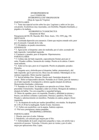 HYDROPHOBINUM
(ver LYSSINUM)
HYDROPHYLLUM VIRGINIANUM
(Hoja de Agua de Virginia)
PARTICULARES
* 1 Tiene una especial acción sobre los ojos. Lagrimeo y ardor en los ojos,
con prurito. Escleróticas muy inyectadas, con fotofobia. Párpados hinchados, y
pegados a la mañana.
HYDROPHYS CYANOCINCTUS
(Serpiente de Mar)
Patogenesia del Dr.J.R. Raeside, Brit. Hom. Journ., VII, 1959, pág. 196.
MENTALES
* 1 Acentuada depresión con cansancio. Llanto que mejora estando solo; peor
por el consuelo. Cansado de la vida.
* 2 Olvidadizo, no puede concentrarse.
GENERALES
* 3 Agravación: al despertar; antes de mediodía; por el calor; acostado del
lado izquierdo. Lateralidad izquierda.
4 Cansancio y pesadez, peor al despertar. Hipermenorrea.
PARTICULARES
* 5 Cefalea más del lado izquierdo, especialmente frontal, peor por el
calor. Pesadez cefálica. Sensación de vendaje. Prurito en la cabeza. Catarro
nasal ardiente.
* 6 Ardor en los ojos, peor en el izquierdo. Prurito en párpados; pesadez.
Orzuelos.
* 7 Garganta seca y dolorida peor al despertar, hablar, premenstrual y del
lado izquierdo; que le provoca tos. Boca seca de mañana. Odontalgias en los
molares izquierdos. Dolor maxilar izquierdo.
* 8 Sed de bebidas frías. Náuseas. Prurito anal. Gastralgia después de
comer. Dolor en hipocondrio derecho. Puntadas en el vientre, peor de manana y
en el lado izquierdo. Constipación y dolores agudos después de defecar.
Hemorroides hinchadas y dolorosas.
* 9 Puntadas en el tórax. Se despierta con opresión en el tórax. Dolor
precordial. Extrasístoles. Sequedad y ardor en el tórax. Ronquera de mañana y
después de hablar. Tos con cosquilleo y sequedad laríngea.
10 Dolor de espaldas, peor a la izquierda. Pesadez y debilidad en piernas y
brazos, con dolores cortantes o punzantes. Paresias y parálisis. Pies fríos.
Pesadez y adormecimiento en miembros. Puntadas en cadera, pulgar y brazo
izquierdos.
* 11 Se despierta de noche por sueños (pesadillas), con miedos. Se despierta
de 2.30 a 4.30 de la madrugada. Sueño liviano. Insomnio.
* 12 Fiebre con escalofríos; con la angina. Sudores copiosos.
13 Piel seca; pruriginosa; manos paspadas.
HYGROPHILA SPINOSA
PARTICULARES
1 Disuria, peor por el calor. Edemas.
2 Paludismo, con urticaria que mejora por el frío.
* 3 Enfermedades de la piel; erupciones pequeñas y rojas, con aréola roja y
secreción al rascarse. Vesículas. Urticaria, peor en verano y por el calor,
mejor por aplicaciones frías. Lepra.
 