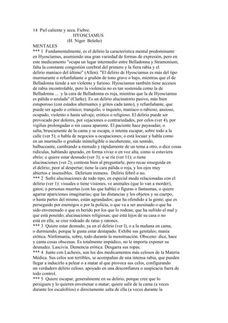 14 Piel caliente y seca. Fiebre.
HYOSCIAMUS
(H. Niger Beleño)
MENTALES
*** 1 Fundamentalmente, es el delirio la característica mental predominante
en Hyosciamus, asumiendo una gran variedad de formas de expresión, pero en
este medicamento "ocupa un lugar intermedio entre Belladonna y Stramonium;
falta la constante congestión cerebral del primero y la fiera rabia y el
delirio maníaco del último" (Allen). "El delirio de Hyosciamus es más del tipo
murmurante o refunfuñante o gruñón de tono grave o bajo, mientras que el de
Belladonna tiende a ser violento y furioso. Hyosciamus también tiene accesos
de rabia incontrolable, pero la violencia no es tan sostenida como la de
Belladonna ... y la cara de Belladonna es roja, mientras que la de Hyosciamus
es pálida o azulada" (Clarke). Es un delirio alucinatorio pasivo, más bien
estuporoso (con estados alternantes y gritos cada tanto), y refunfuñante, que
puede ser agudo o crónico; tranquilo, o inquieto, maníaco o rabioso, ansioso,
ocupado, violento o hasta salvaje; erótico o religioso. El delirio puede ser
provocado por dolores, por vejaciones o contrariedades, por celos (ver 4), por
vigilias prolongadas o sin causa aparente. El paciente hace payasadas; o
salta, bruscamente de la cama y se escapa, o intenta escapar, sobre todo a la
calle (ver 5); o habla de negocios u ocupaciones; o está locuaz y habla como
en un murmullo o gruñido ininteligible o incoherente, sin sentido,
balbuceante, cambiando a menudo y rápidamente de un tema a otro, o dice cosas
ridículas, hablando apurado, en forma vivaz o en voz alta, como si estuviera
ebrio; o quiere estar desnudo (ver 3); o se ríe (ver 11); o tiene
alucinaciones (ver 2); contesta bien al preguntarle, pero recae enseguida en
el delirio; peor al despertar; tiene la cara pálida o roja, y los ojos muy
abiertos e insensibles. Delirium tremens. Delirio febril o no.
*** 2 Sufre alucinaciones de todo tipo, en especial modo relacionadas con el
delirio (ver 1): visuales o tiene visiones, ve animales (que lo van a morder),
gatos; o personas muertas (con las que habla) o figuras o fantasmas, o quiere
agarrar apariciones imaginarias; que las distancias y los objetos y su cuerpo,
o hasta partes del mismo, están agrandados; que ha ofendido a la gente; que es
perseguido por enemigos o por la policía, o que va a ser asesinado o que ha
sido envenenado o que es herido por los que lo rodean; que ha sufrido el mal y
que está poseído; alucinaciones religiosas; que está lejos de su casa o no
está en ella; se cree rodeado de ratas y ratones.
*** 3 Quiere estar desnudo, ya en el delirio (ver l), o a la mañana en cama,
o durmiendo, porque le gusta estar destapado. Exhibe sus genitales; manía
erótica. Ninfomanía, sobre, todo durante la menstruación. Obsceno: dice, hace
y canta cosas obscenas. Es totalmente impúdico, no le importa exponer su
desnudez. Lascivia. Demencia erótica. Desgarra sus ropas.
*** 4 Junto con Lachesis, son los dos medicamentos más celosos de la Materia
Médica. Sus celos son terribles, se acompañan de una intensa rabia, que pueden
llegar a inducirlo a pelear o a matar al que provoca sus celos, configurando
un verdadero delirio celoso, apoyado en una desconfianza o suspicacia fuera de
todo control.
*** 5 Quiere escapar, generalmente en su delirio, porque cree que lo
persiguen y lo quieren envenenar o matar; quiere salir de la cama (a veces
durante los escalofríos) o directamente salta de ella (a veces durante la
 