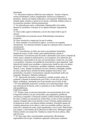 durmiendo.
* 16 Afecciones religiosas; habla de temas religiosos. Insania: religiosa;
insania en bebedores; erótica; megalomanía. Insania en el embarazo y
puerperio. Insania con alegría exuberante o con inquietud. Misantropía. Está
sentado rígido, solemne; o quieto en un rincón y refunfuña. Rehúsa comer en
los trastornos mentales. Histeria premenstrual.
17 Se sobresalta por sustos, o durmiendo. Hipersensible a los ruidos,
durante los escalofríos. Está peor al ver objetos brillantes. Inquietud de
noche.
18 Gran avidez; agarra ávidamente y con las dos manos todo lo que le
ofrecen.
19 Imbecilidad con excitación sexual. Dificultad para concentrarse.
Confusión.
20 Gran veneración y respeto por los que lo rodean.
21 Otros mentales: La excitación lo agrava Aversión a la compañía
Alcoholismo Los síntomas mentales se agravan o aparecen antes o durante la
menstruación.
GENERALES
*** 22 Convulsiones: en niños, por susto o por parásitos intestinales;
después de comer, el niño vomita, grita repentinamente y pierde el
conocimiento. Convulsiones peor de noche o durmiendo o por sustos o después de
comer; antes y durante la menstruación y en el puerperio; en la dentición; por
excitaciones; comenzando en la cara; con inconsciencia, cuerpo trío, con caída
y con parálisis. Espasmos con pérdida de conocimiento y gran inquietud; "cada
músculo del cuerpo tiene sacudidas o contracciones, desde los ojos a los dedos
de los pies" (Allen). Contracturas, sacudidas, temblores, estremecimientos.
Tétanos. Corea. Ataques de epilepsia con cara cianótica y abotagado, pérdida
de orina, espuma bucal, rechinar de dientes pulgares hacia atrás y ojos
prominentes; con gritos e inconsciencia; seguidos de profundo sueño con
ronquidos. Desmayos. Subsaltos tendinosos.
** 23 Agravación: de noche y al anochecer; estando acostado; antes, al
comenzar y durante la menstruación; por el frío y el aire frío; por el tacto.
Mejor: sentándose; caminando; por el movimiento; por el calor; de día.
* 24 Gran debilidad; postración, se desliza en la cama hacia abajo. Tiene
una sensación de levitación, como si caminara en el aire. Parálisis, sobre
todo postdiftéricas.
PARTICULARIES
* 25 Vértigo, como si estuviera intoxicado, con oscurecimiento de la vista.
Congestión cerebral, con ojos enrojecidos, cara rojopúrpura, pérdida de
conciencia y ronquidos. Conmoción cerebral. Cefalea frontal intensa después
de comer. Cefalea con sensación de cerebro flojo y como si fuera sacudido al
caminar. Puntadas sobre el ojo derecho al toser. Violenta cefalea pulsátil que
lo despierta de noche, con intensos latidos carotídeos. Encefalitis aguda con
violentas pulsaciones en la cabeza y calor con sacudidas cefálicas, peor por
tomar frío y después de comer, mejor agachándose y por el calor. Hidrocefalia
con estupor, y movimientos de la cabeza de un lado a otro. Meningitis aguda.
Cabeza caliente con cuerpo frío. Tendencia a tomar frío en la cabeza, sobre
todo frío seco.
** 26 Ojos rojos, fijos, convulsionados, prominentes. Movimientos
espasmódicos de los ojos. Estrabismo siguiendo a afecciones cerebrales.
 