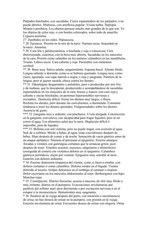 Párpados hinchados; con sacudidas. Cierre espasmódico de los párpados; o no
puede abrirlos. Midriasis, con arreflexia pupilar. Visión turbia. Diplopía.
Miopía o presbicia. Los objetos parecen mucho más grandes de lo que son. Ve
los objetos de color rojo, o con bordes coloreados, sobre todo de amarillo.
Ceguera nocturna.
27 Zumbidos en los oídos. Hipoacusia.
* 28 Epistaxis. Presión en la raíz de la nariz. Narinas secas. Sequedad en
la nariz. Anosmia.
* 29 Cara fría y pálidocianótica, o hinchada y roja o rolooscura. Cara
distorsionada, cianótica, con la boca muy abierta. Sacudidas en los músculos
de la cara. Presión como calambre en los malares; calambres en las mandíbulas.
Trismo. Labios secos. Cara caliente y roja. Parotiditis con metástasis
cerebral.
** 30 Boca seca. Saliva salada, sanguinolenta. Espuma bucal. Aliento fétido.
Lengua caliente y dormida, como si se hubiera quemado. Lengua seca, como
cuero, agrietada, con capa marrón o negra; o roja y sangrante. Parálisis de la
lengua, peor al querer sacarla, choca contra los dientes.
** 31 Odontalgias desgarrantes y pulsátiles, peor o producidas por aire frío
y de mañana, que lo desesperan, produciendo o acompañándose de sacudidas
espasmódicas en los músculos de la cara, brazos y manos; con cara roja y
caliente y encías hinchadas; en personas hipersensibles nerviosas y
excitables. Dentición difícil. Siente los dientes muy largos, o flojos.
Rechina los dientes, peor durante las convulsiones, o durmiendo. Constante
tendencia a tener los dientes apretados. Fuliginosidades sobre los dientes.
Ausencia de gusto.
*** 32 Garganta seca y ardiente, con pinchazos. Uvula alargada. Constricción
en la garganta, convulsiva, con incapacidad para tragar líquidos; peor al oír
correr el agua. Los alimentos salen por la nariz. Deglución difícil ó
imposible, peor de líquidos.
*** 33 Bulimia con sed violenta, pero no puede tragar, con aversión al agua.
Sed, de a sorbitos. Miedo a beber, al agua; tiene convulsiones después de
beber. Hipo después de comer y de noche. Sensación de vacío gástrico antes de
un ataque epiléptico. Náuseas al presionar el epigastrio. Eructos amargos.
Arcadas y vómitos con gastralgias cortantes que le arrancan gritos; peor
después de toser. Vómitos acuosos, mucosos, sanguíneos o alimenticios
(enseguida de comer) con violentos dolores en el epigastrio. Calambres
gástricos periódicos, mejor por vomitar. Epigastrio muy sensible al tacto.
Gastritis con dolores ardientes.
* 34 Enorme distensión timpánica del vientre, como si fuera a estallar, con
dolores cortantes o como calambres. Dolores sordos en el hígado. Vientre
dolorido al tocarlo. Golpes dolorosos en el ombligo al caminar o respirar.
Dolor excoriante en los músculos abdominales al toser. Borborigmos con hipo.
Manchas rojas.
* 35 Constipación. Diarrea frecuente, acuosa o mucosa, de olor muy fétido y
muy irritante; diarrea en el puerperio. Evacuaciones involuntarias por
parálisis del esfínter anal; peor durmiendo o por excitación nerviosa o en el
estupor o la inconsciencia. Hemorroides muy sangrantes.
* 36 Parálisis de la vejiga después del parto, con retención o incontinencia
de orina; no hay deseos de orinar en la puérpera; con presión en la vejiga.
Emisión involuntaria de orina. Frecuentes deseos de orinar con oliguria. Orina
 