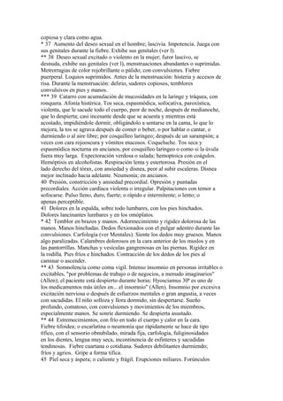 copiosa y clara como agua.
* 37 Aumento del deseo sexual en el hombre; lascivia. Impotencia. Juega con
sus genitales durante la fiebre. Exhibe sus genitales (ver l).
** 38 Deseo sexual excitado o violento en la mujer; furor lascivo, se
desnuda, exhibe sus genitales (ver l), menstruaciones abundantes o suprimidas.
Metrorragias de color rojobrillante o pálido; con convulsiones. Fiebre
puerperal. Loquios suprimidos. Antes de la menstruación: histeria y accesos de
risa. Durante la menstruación: delirio, sudores copiosos, temblores
convulsivos en pies y manos.
*** 39 Catarro con acumulación de mucosidades en la laringe y tráquea, con
ronquera. Afonía histérica. Tos seca, espasmódica, sofocativa, paroxística,
violenta, que le sacude todo el cuerpo, peor de noche, después de medianoche,
que lo despierta; casi incesante desde que se acuesta y mientras está
acostado, impidiéndole dormir, obligándolo a sentarse en la cama, lo que lo
mejora, la tos se agrava después de comer o beber, o por hablar o cantar, o
durmiendo o al aire libre; por cosquilleo laríngeo; después de un sarampión; a
veces con cara rojooscura y vómitos mucosos. Coqueluche. Tos seca y
espasmódica nocturna en ancianos, por cosquilleo laríngeo o como si la úvula
fuera muy larga. Expectoración verdosa o salada; hemoptoica con coágulos.
Hemóptisis en alcoholistas. Respiración lenta y estertorosa. Presión en el
lado derecho del tórax, con ansiedad y disnea, peor al subir escaleras. Disnea
mejor inclinado hacia adelante. Neumonía; en ancianos.
40 Presión, constricción y ansiedad precordial. Opresión y puntadas
precordiales. Acción cardíaca violenta o irregular. Palpitaciones con temor a
sofocarse. Pulso lleno, duro, fuerte; o rápido e intermitente; o lento; o
apenas perceptible.
41 Dolores en la espalda, sobre todo lumbares, con los pies hinchados.
Dolores lancinantes lumbares y en los omóplatos.
* 42 Temblor en brazos y manos. Adormecimiento y rigidez dolorosa de las
manos. Manos hinchadas. Dedos flexionados con el pulgar adentro durante las
convulsiones. Carfología (ver Mentales). Siente los dedos muy gruesos. Manos
algo paralizadas. Calambres dolorosos en la cara anterior de los muslos y en
las pantorrillas. Manchas y vesículas gangrenosas en las piernas. Rigidez en
la rodilla. Pies fríos e hinchados. Contracción de los dedos de los pies al
caminar o ascender.
** 43 Somnolencia como coma vigil. Intenso insomnio en personas irritables o
excitables, "por problemas de trabajo o de negocios, a menudo imaginarios"
(Allen); el paciente está despierto durante horas: Hyosciamus 30ª es uno de
los medicamentos más útiles en... el insomnio" (Allen). Insomnio por excesiva
excitación nerviosa o después de esfuerzos mentales o gran angustia, a veces
con sacudidas. El niño solloza y llora dormido, sin despertarse. Sueño
profundo, comatoso, con convulsiones y movimientos de los miembros,
especialmente manos. Se sonríe durmiendo. Se despierta asustado.
** 44 Estremecimientos, con frío en todo el cuerpo y calor en la cara.
Fiebre tifoidea; o escarlatina o neumonía que rápidamente se hace de tipo
tífico, con el sensorio obnubilado, mirada fija, carfología, fuliginosidades
en los dientes, lengua muy seca, incontinencia de esfínteres y sacudidas
tendinosas. Fiebre cuartana o cotidiana. Sudores debilitantes durmiendo;
fríos y agrios. Gripe a forma tifica.
45 Piel seca y áspera; o caliente y frágil. Erupciones miliares. Forúnculos
 