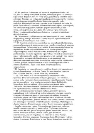 * 17 Sin apetito en el desayuno; sed intensa de pequeñas cantidades cada
vez, más a la tarde y al anochecer. Náuseas, eructos (con gusto a la comida) e
hipo después de comer; peor por comer cerdo, con ardores y calambres en el
estómago. Náuseas: con vértigo, debe quedarse quieto para evitar los vómitos;
después de comer; con cefalea frontal al despertar; por dolor en los
testículos. Hematemesis, de sangre oscura o negra; después de una caída, de
pasear en un vehículo o vicariante de una menstruación; copiosa, con coágulos;
con temblor en el epigastrio, plenitud o gorgoteo en el vientre, a ratos
fiebre, sudores profusos y fríos, pulso débil y rápido y gran postración.
Dolor y pesadez detrás del estómago. Latidos en el epigastrio; calambres
después de comer.
* 18 Calambres en el colon transverso dos horas después de comer. Ardor en
el epigastrio y ombligo. Flatulencia. Vientre dolorido, especialmente en el
hipogastrio. Venas varicosas en el vientre.
*** 19 Disentería con tenesmo, cuando hay una inusitada cantidad de sangre,
como una hemorragia de sangre oscura, o con coágulos o manchas de sangre en
las mucosidades. En la tifoidea, gran cantidad de sangre como alquitrán en las
deposiciones. Uceraciones en la mucosa rectal. Hemorragia rectal por
congestión portal; cuando mueve el vientre. Hemorroides que sangran
profusamente o con cierta regularidad y pasividad, o con cada evacuación (por
meses y años); con dolor y ardor (como en carne viva), plenitud y peso y como
si se rompiera la espalda; pérdidas de sangre negra seguidas de gran
postración, desproporcionado con la cantidad de sangre perdida. Hemorroides
azuladas, grandes; con pulsaciones en el recto y eritema perianal; salen al
exterior. Prurito anal. Heces secas, duras, cubiertas de mucus;
sanguinolentas.
* 20 Hematuria: por congestión pasiva renal (con dolor); o por traumatismos;
o con dolores violentos y coágulos. Deseos frecuente de orinar, con orina
clara y copiosa, o escasa y oscura. Irritación y ardor uretral.
** 21 Dolor intenso en el cordón espermático, extendiéndose a los
testículos. Dolor tironeante en los testículos, propagado a los intestinos,
peor de noche y en tiempo lluvioso; con náuseas y desfallecimiento. Orquitis
con intensos dolores y gran hinchazón; postblenorrágica. Epididimitis
blenorrágica. Sudores copiosos y fríos en el escroto, peor de noche.
Varicocele. Poluciones nocturnas. Erecciones con intensos deseos. Impotencia,
con órganos fláccidos y sudorosos. Hematocele. Fimosis.
** 22 Menstruaciones muy oscuras y profusas, con vientre dolorido,
especialmente en la región ovárica. Metrorragias, rojas u oscuras, a chorros,
o pasívas, indoloras, que aparecen entre dos menstruaciones, después de
sacudidas o golpes, con dolores en la espalda como si la hubieran golpeado
(más en la región lumbar), plenitud dolorosa en el vientre y anemia. Amenorrea
con hemorragias vicariantes, sobre todo de nariz y estómago. Metrorragias en
el parto o después. Dismenorrea con severos dolores lumbares o hipogástricos,
y hasta las piernas; con várices. Flujo copioso, persistente, con vagina muy
sensible, como en carne viva, y prurito vulvar. Vaginismo con intenso
dolorimiento. Ovaritis, peor a la izquierda, por un traumatismo o aborto, con
dolores intensos en el ovario y todo el vientre, peor durante las
menstruaciones, que son irregulares; con retención de orina. Pezones
lastimados, doloridos. sangrantes. Amenaza de aborto. Hemorragias y várices
durante el embarazo. Trombosis de la vena ilíaca o femoral, con tumefacción
 