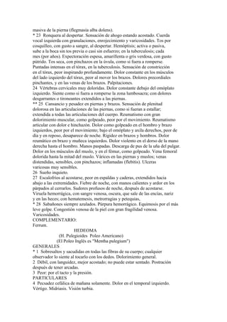 masiva de la pierna (flegmasía alba dolens).
* 23 Ronquera al despertar. Sensación de ahogo estando acostado. Cuerda
vocal izquierda con granulaciones, enrojecimiento y varicosidades. Tos por
cosquilleo, con gusto a sangre, al despertar. Hemóptisis; activa o pasiva,
sube a la boca sin tos previa o casi sin esfuerzo; en la tuberculosis; cada
mes (por años). Expectoración espesa, amarillenta o gris verdosa, con gusto
pútrido. Tos seca, con pinchazos en la úvula, como si fuera a romperse.
Puntadas intensas en el tórax, en la tuberculosis. Sensación de constricción
en el tórax, peor inspirando profundamente. Dolor constante en los músculos
del lado izquierdo del tórax, peor al mover los brazos. Dolores precordiales
pinchantes, y en las venas de los brazos. Palpitaciones.
24 Vértebras cervicales muy doloridas. Dolor constante debajo del omóplato
izquierdo. Siente como si fuera a romperse la zona lumbosacra; con dolores
desgarrantes o tironeantes extendidos a las piernas.
** 25 Cansancio y pesadez en piernas y brazos. Sensación de plenitud
dolorosa en las articulaciones de las piernas, como si fueran a estallar;
extendida a todas las articulaciones del cuerpo. Reumatismo con gran
dolorimiento muscular, como golpeado, peor por el movimiento. Reumatismo
articular con dolor e hinchazón. Dolor como golpeado en el hombro y brazo
izquierdos, peor por el movimiento; bajo el omóplato y axila derechos, peor de
día y en reposo, desaparece de noche. Rigidez en brazos y hombros. Dolor
reumático en brazo y muñeca izquierdos. Dolor violento en el dorso de la mano
derecha hasta el hombro. Manos paspadas. Descarga de pus de la uña del pulgar.
Dolor en los músculos del muslo, y en el fémur, como golpeado. Vena femoral
dolorida hasta la mitad del muslo. Várices en las piernas y muslos; venas
distendidas, sensibles, con pinchazos; inflamadas (flebitis). Ulceras
varicosas muy sensibles.
26 Sueño inquieto.
27 Escalofríos al acostarse, peor en espaldas y caderas, extendidos hacia
abajo a las extremidades. Fiebre de noche, con manos calientes y ardor en los
párpados al cerrarlos. Sudores profusos de noche, después de acostarse.
Viruela hemorrágica, con sangre venosa, oscura, que sale de las encías, nariz
y en las heces; con hematemesis, metrorragias y petequias,
* 28 Sabañones siempre azulados. Púrpura hemorrágico. Equimosis por el más
leve golpe. Congestión venosa de la piel con gran fragilidad venosa.
Varicosidades.
COMPLEMENTARIO:
Ferrum.
HEDEOMA
(H. Pulegioides Poleo Americano)
(El Poleo Inglés es "Mentha pulegium")
GENERALES
* 1 Sobresaltos y sacudidas en todas las fibras de su cuerpo; cualquier
observador lo siente al tocarlo con los dedos. Dolorimiento general.
2 Débil, con languidez, mejor acostado; no puede estar sentado. Postración
después de tener arcadas.
3 Peor: por el tacto y la presión.
PARTICULARES
4 Pecsadez cefálica de mañana solamente. Dolor en el temporal izquierdo.
Vértigo. Midriasis. Visión turbia.
 
