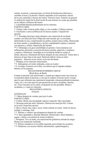 osteítis, exostosis y osteosarcomas; en forma de hinchazones dolorosas y
sensibles al tacto y la presión. Osteitis supuradas en los maxilares, huesos
de la cara, mastoides y huesos del cráneo. Necrosis óseas. Tumores en general.
La indicación surgió de la observación de esas lesiones en ovejas que pastaban
en las laderas volcánicas del monte.
2 Lateralidad derecha predominante de los síntomas.
PARTICULARES
3 Vértigo: todo va hacia arriba, abajo y a los costados. Cefaleas crónicas.
4 Ulceración o caries (sifilítica) de los huesos nasales. Conjuntivitis
derecha.
** 5 Neuralgia facial por caries dentaria o por extracción de un diente
cariado; con infección local. Pólipo del seno maxilar que va creciendo,
deformando la cara, comprimiendo los globos oculares hacia arriba, obstruyendo
las fosas nasales y extendiéndose a la boca, impidiéndole respirar y masticar:
con epistaxis y cefalea. Hipertrofia del maxilar.
** 6 Odontalgia con gran sensibilidad a la presión. Caries dentarias con
inflamación, periostitis o reacción del hueso maxilar, gingivitis y tendencia
a superar y fistulizarse. Neuralgia en la cavidad de donde se extrajo el
diente; abscesos o hinchazón del hueso después de una extracción. Tumor duro y
doloroso al tacto bajo el ala nasal. Dentición difícil o lenta en niños
raquíticos. Abscesos en las encías; en la raíz del diente.
7 Mialgias en los músculos intercotsales.
* 8 Adenopatías cervicales induradas, como un rosario.
* 9 Coxalgia. Exóstosis en la tibia, con dolores que le impiden trabajar.
Dolores en los juanetes.
HELIANTHEMUM MIMMULARIUM
(Rock Rose, de Bach)
Cuando el paciente está aterrorizado, o cuando por alguna razón, hay terror en
la atmósfera (darlo al paciente y a los que lo rodean). Extremo terror o miedo
para los que enfrentan una experiencia inesperada o desacostumbrada (exámenes,
viajes, etc.), así como para los que presencian un grave accidente, muertes,
etc. Terror nocturno en los niños, al despertar de una pesadilla. Miedo a
accidentes y a viajar en vehículos.
HELIANTHUS ANNUUS
(Girasol)
GENERALES
* l Mejor después de vomitar; peor por el calor.
PARTICULARES
2 Cefalea. Borde rojo del párpado superior izquierdo. Ojos inyectadas.
3 Descarga nasal por atrás. Epistaxis. Obstrucción nasal por frío. Costras
en la nariz. Expresión ansiosa.
4 Boca y fauces muy rojas y secas. Gusto caliente al comer. Ardor en fauces,
esófago y estómago. Sed.
* 5 Náuseas y vómitos, que desaparecen después de vomitar.
** 6 Bazo agrandado y dolorido (Burnett). Hemorroides. Heces blandas y
negras, o duras; con emisión de semen al defecar.
7 Ronquera. Tos a la tarde, con expectoración gelatinosa estriada de sangre.
Disnea con respiración acelerada.
* 8 Dolores reumáticos en la rodilla izquierda, peor al bajar las escaleras.
* 9 Paludismo, con accesos febriles intermitentes, esplenontegalia y
 