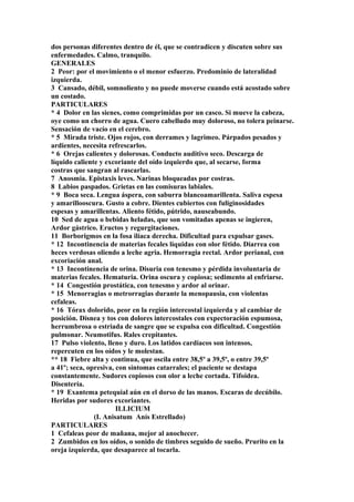 dos personas diferentes dentro de él, que se contradicen y discuten sobre sus
enfermedades. Calmo, tranquilo.
GENERALES
2 Peor: por el movimiento o el menor esfuerzo. Predominio de lateralidad
izquierda.
3 Cansado, débil, somnoliento y no puede moverse cuando está acostado sobre
un costado.
PARTICULARES
* 4 Dolor en las sienes, como comprimidas por un casco. Si mueve la cabeza,
oye como un chorro de agua. Cuero cabelludo muy doloroso, no tolera peinarse.
Sensación de vacío en el cerebro.
* 5 Mirada triste. Ojos rojos, con derrames y lagrimeo. Párpados pesados y
ardientes, necesita refrescarlos.
* 6 Orejas calientes y dolorosas. Conducto auditivo seco. Descarga de
líquido caliente y excoriante del oído izquierdo que, al secarse, forma
costras que sangran al rascarlas.
7 Anosmia. Epistaxis leves. Narinas bloqueadas por costras.
8 Labios paspados. Grietas en las comisuras labiales.
* 9 Boca seca. Lengua áspera, con saburra blancoamarillenta. Saliva espesa
y amarillooscura. Gusto a cobre. Dientes cubiertos con fuliginosidades
espesas y amarillentas. Aliento fétido, pútrido, nauseabundo.
10 Sed de agua o bebidas heladas, que son vomitadas apenas se ingieren,
Ardor gástrico. Eructos y regurgitaciones.
11 Borborigmos en la fosa ilíaca derecha. Dificultad para expulsar gases.
* 12 Incontinencia de materias fecales líquidas con olor fétido. Diarrea con
heces verdosas oliendo a leche agria. Hemorragia rectal. Ardor perianal, con
excoriación anal.
* 13 Incontinencia de orina. Disuria con tenesmo y pérdida involuntaria de
materias fecales. Hematuria. Orina oscura y copiosa; sedimento al enfriarse.
* 14 Congestión prostática, con tenesmo y ardor al orinar.
* 15 Menorragias o metrorragias durante la menopausia, con violentas
cefaleas.
* 16 Tórax dolorido, peor en la región intercostal izquierda y al cambiar de
posición. Disnea y tos con dolores intercostales con expectoración espumosa,
herrumbrosa o estriada de sangre que se expulsa con dificultad. Congestión
pulmonar. Neumotifus. Rales crepitantes.
17 Pulso violento, lleno y duro. Los latidos cardíacos son intensos,
repercuten en los oídos y le molestan.
** 18 Fiebre alta y continua, que oscila entre 38,5º a 39,5º, o entre 39,5º
a 41º; seca, opresiva, con síntomas catarrales; el paciente se destapa
constantemente. Sudores copiosos con olor a leche cortada. Tifoidea.
Disentería.
* 19 Exantema petequial aún en el dorso de las manos. Escaras de decúbilo.
Heridas por sudores excoriantes.
ILLICIUM
(I. Anisatum Anís Estrellado)
PARTICULARES
1 Cefaleas peor de mañana, mejor al anochecer.
2 Zumbidos en los oídos, o sonido de timbres seguido de sueño. Prurito en la
oreja izquierda, que desaparece al tocarla.
 