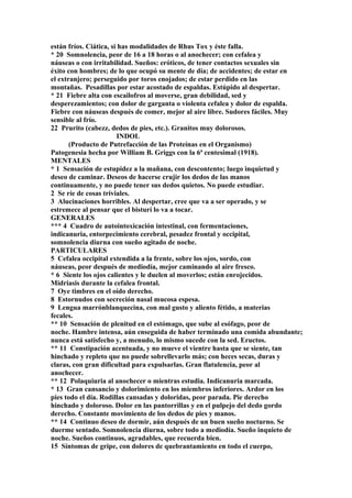 están fríos. Ciática, si has modalidades de Rhus Tox y éste falla.
* 20 Somnolencia, peor de 16 a 18 horas o al anochecer; con cefalea y
náuseas o con irritabilidad. Sueños: eróticos, de tener contactos sexuales sin
éxito con hombres; de lo que ocupó su mente de día; de accidentes; de estar en
el extranjero; perseguido por toros enojados; de estar perdido en las
montañas. Pesadillas por estar acostado de espaldas. Estúpido al despertar.
* 21 Fiebre alta con escailofros al moverse, gran debilidad, sed y
desperezamientos; con dolor de garganta o violenta cefalea y dolor de espalda.
Fiebre con náuseas después de comer, mejor al aire libre. Sudores fáciles. Muy
sensible al frío.
22 Prurito (cabezz, dedos de pies, etc.). Granitos muy dolorosos.
INDOL
(Producto de Putrefacción de las Proteínas en el Organismo)
Patogenesia hecha por William B. Griggs con la 6ª centesimal (1918).
MENTALES
* 1 Sensación de estupidez a la mañana, con descontento; luego inquietud y
deseo de caminar. Deseos de hacerse crujir los dedos de las manos
continuamente, y no puede tener sus dedos quietos. No puede estudiar.
2 Se ríe de cosas triviales.
3 Alucinaciones horribles. Al despertar, cree que va a ser operado, y se
estremece al pensar que el bisturí lo va a tocar.
GENERALES
*** 4 Cuadro de autointoxicación intestinal, con fermentaciones,
indicanuria, entorpecimiento cerebral, pesadez frontal y occipital,
somnolencia diurna con sueño agitado de noche.
PARTICULARES
5 Cefalea occipital extendida a la frente, sobre los ojos, sordo, con
náuseas, peor después de mediodía, mejor caminando al aire fresco.
* 6 Siente los ojos calientes y le duelen al moverlos; están enrojecidos.
Midriasis durante la cefalea frontal.
7 Oye timbres en el oído derecho.
8 Estornudos con secreción nasal mucosa espesa.
9 Lengua marrónblanquecina, con mal gusto y aliento fétido, a materias
fecales.
** 10 Sensación de plenitud en el estómago, que sube al esófago, peor de
noche. Hambre intensa, aún enseguida de haber terminado una comida abundante;
nunca está satisfecho y, a menudo, lo mismo sucede con la sed. Eructos.
** 11 Constipación acentuada, y no mueve el vientre hasta que se siente, tan
hinchado y repleto que no puede sobrellevarlo más; con heces secas, duras y
claras, con gran dificultad para expulsarlas. Gran flatulencia, peor al
anochecer.
** 12 Polaquiuria al anochecer o mientras estudia. Indicanuria marcada.
* 13 Gran cansancio y dolorimiento en los miembros inferiores. Ardor en los
pies todo el día. Rodillas cansadas y doloridas, peor parada. Pie derecho
hinchado y doloroso. Dolor en las pantorrillas y en el pulpejo del dedo gordo
derecho. Constante movimiento de los dedos de pies y manos.
** 14 Continuo deseo de dormir, aún después de un buen sueño nocturno. Se
duerme sentado. Somnolencia diurna, sobre todo a mediodía. Sueño inquieto de
noche. Sueños continuos, agradables, que recuerda bien.
15 Síntomas de gripe, con dolores de quebrantamiento en todo el cuerpo,
 