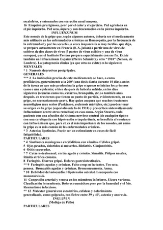 escalofríos, y estornudos con secreción nasal mucosa.
16 Erupción pruriginosa, peor por el calor y el ejercicio. Piel agrietada en
el pie izquierdo. Piel seca, áspera y con descamación en la pierna izquierda.
INFLUENZINUM
Este nosode de la gripe que, según algunos autores, debería ser el medicamento
más utilizado en las enfermedades crónicas en Homeopatía, por la frecuencia de
la enfermedad y por las secuelas, a veces inaparentes o muy tardías, que deja,
se prepara actualmente en Francia (0. A. julian) a partir una de virus de
cultivos de dos clases de virus (3 partes de virus asiático y una de virus
europeo), que el Instituto Pasteur prepara especialmente con ese fin. Existe
también un Influenzinum Español (Pierre Schmidt) y otro "1918" (Nelson, de
Londres). La patogenesia clínica (ya que otra no existe) es la siguiente:
MENTALES
* 1 Neurosis depresivas postgripales.
GENERALES
*** 2 La indicación precisa de este medicamento se hace, o como
profiláctico, generalmente a la 200ª (una dosis diaria durante 10 días), antes
de la época en que más predomina la gripe o apenas se inician los primeros
casos o una epidemia; o bien después de haberla sufrido, en los días
siguientes (secuelas como tos, catarros, bronquitis, etc.) o también años
después, en trastornos que tienen su punto de partida, evidentemente, en una
gripe, no necesariamente grave. Hay quien asegura que muchos trastornos
neurológicos muy serios (Parkinson, esclerosis múltiples, etc.) pueden tener
su origen en la gripe (especialmente la de 1918) y prescriben sistemáticamente
Influenzinum (entre otros remedios) en esos casos. Según Stearns, todo
paciente con una afección del sistema nervioso central (de cualquier tipo) o
con una cardiopatía con hipotensión o taquiaritmia, se beneficia al comienzo
con Influenzinum que, para él, es el más importante de los nosodes, así como
la gripe es la más común de las enfermedades crónicas.
* 3 Astenia; lipotimias. Puede ser un estimulante en casos de fácil
fatigabilidad.
PARTICULARES
* 4 Síndromes meníngeos o encefalíticos con vómitos. Cefalea gripal.
5 Ojos pesados, doloridos al moverlos. Blefaritis. Conjuntivitis.
6 Otitis supuradas.
* 7 Catarro óculonasal; coriza agudo y crónico. Sinusitis. Pólipos nasales,
Rinitis atrófica crónica.
8 Faringitis. Diarrea gripal. Dolores gastrointestinales.
** 9 Faringitis agudas y crónicas. Falso crup en lactantes. Tos seca,
penosa. Bronquitis agudas y crónicas. Bronconeumonía. Asma.
* 10 Debilidad del miocardio. Hipotensión arterial. Leucopenia con
mononucleosis.
11 Congestión arterial y venosa en los miembros inferiores. Ulcera varicosa.
Claudicación intermitente. Dolores reumáticos peor por la humedad y el frío.
Reumatismo infeccioso.
** 12 Malestar general con escalofríos, cefaleas y dolorimiento
generalizado, como golpeado, con fiebre entre 39 y 40º, astenia y anorexia.
INGLUVIN
(Molleja de Pollo)
PARTICULARES
 