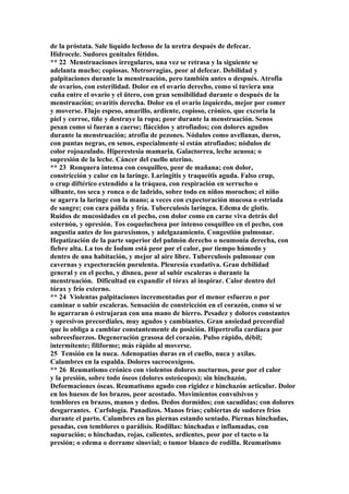 de la próstata. Sale líquido lechoso de la uretra después de defecar.
Hidrocele. Sudores genitales fétidos.
** 22 Menstruaciones irregulares, una vez se retrasa y la siguiente se
adelanta mucho; copiosas. Metrorragias, peor al defecar. Debilidad y
palpitaciones durante la menstruación, pero también antes o después. Atrofia
de ovarios, con esterilidad. Dolor en el ovario derecho, como si tuviera una
cuña entre el ovario y el ütero, con gran sensibilidad durante o después de la
menstruación; ovaritis derecha. Dolor en el ovario izquierdo, mejor por comer
y moverse. Flujo espeso, amarillo, ardiente, copioso, crónico, que excoria la
piel y corroe, tiñe y destruye la ropa; peor durante la menstruación. Senos
pesan como si fueran a caerse; fláccidos y atrofiados; con dolores agudos
durante la menstruación; atrofia de pezones. Nódulos como avellanas, duros,
con puntas negras, en senos, especialmente si están atrofiados; nódulos de
color rojoazulado. Hiperestesia mamaria. Galactorrea, leche acuosa; o
supresión de la leche. Cáncer del cuello uterino.
** 23 Ronquera intensa con cosquilleo, peor de mañana; con dolor,
constricción y calor en la laringe. Laringitis y traqueítis aguda. Falso crup,
o crup diftérico extendido a la tráquea, con respiración en serrucho o
silbante, tos seca y ronca o de ladrido, sobre todo en niños morochos; el niño
se agarra la laringe con la mano; a veces con expectoración mucosa o estriada
de sangre; con cara pálida y fría. Tuberculosis laríngea. Edema de glotis.
Ruidos de mucosidades en el pecho, con dolor como en carne viva detrás del
esternón, y opresión. Tos coqueluchosa por intenso cosquilleo en el pecho, con
angustia antes de los paroxismos, y adelgazamiento. Congestión pulmonar.
Hepatización de la parte superior del pulmón derecho o neumonía derecha, con
fiebre alta. La tos de Iodum está peor por el calor, por tiempo húmedo y
dentro de una habitación, y mejor al aire libre. Tuberculosis pulmonar con
cavernas y expectoración purulenta. Pleuresía exudativa. Gran debilidad
general y en el pecho, y disnea, peor al subir escaleras o durante la
menstruación. Dificultad en expandir el tórax al inspirar. Calor dentro del
tórax y frío externo.
** 24 Violentas palpitaciones incrementadas por el menor esfuerzo o por
caminar o subir escaleras. Sensación de constricción en el corazón, como si se
lo agarraran ó estrujaran con una mano de hierro. Pesadez y dolores constantes
y opresivos precordiales, muy agudos y cambiantes. Gran ansiedad precordial
que lo obliga a cambiar constantemente de posición. Hipertrofia cardíaca por
sobreesfuerzos. Degeneración grasosa del corazón. Pulso rápido, débil;
intermitente; filiforme; más rápido al moverse.
25 Tensión en la nuca. Adenopatías duras en el cuello, nuca y axilas.
Calambres en la espalda. Dolores sacrocoxígeos.
** 26 Reumatismo crónico con violentos dolores nocturnos, peor por el calor
y la presión, sobre todo óseos (dolores osteócopos); sin hinchazón.
Deformaciones óseas. Reumatismo agudo con rigidez e hinchazón articular. Dolor
en los huesos de los brazos, peor acostado. Movimientos convulsivos y
temblores en brazos, manos y dedos. Dedos dormidos; con sacudidas; con dolores
desgarrantes. Carfología. Panadizos. Manos frías; cubiertas de sudores fríos
durante el parto. Calambres en las piernas estando sentado. Piernas hinchadas,
pesadas, con temblores o parálisis. Rodillas: hinchadas e inflamadas, con
supuración; o hinchadas, rojas, calientes, ardientes, peor por el tacto o la
presión; o edema o derrame sinovial; o tumor blanco de rodilla. Reumatismo
 