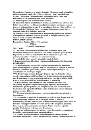 blenorrágico. Calambres en los pies de noche. Edemas en los pies. Sacudidas
en los tendones de los pies. Pies fríos; o calientes, y busca un sitio frío en
la cama. Sabañones. Callos dolorosos. Sudores corrosivos en los pies.
Pulsaciones en las grandes arterias de los miembros.
27 Sueño inquieto, con sueños vívidos o ansiosos.
28 Escalofríos aún en una habitación calurosa. Escalofríos que alternan con
fiebre. Calor interno con frío externo. Profusos sudores nocturnos; sudores
ácidos de mañana; tiñen la ropa de azul; suda por el menor esfuerzo. Fiebre en
la tuberculosis. Paludismo, forma cuartana o doble cuartana, con diarrea
constante en los días sin fiebre. Kalaazar.
29 Piel áspera, seca, amarillenta sucia. Erupciones papulosas con tendencia
a la supuración. Prurito o granitos que pican en antiguas cicatrices, que a
veces se abren. Anasarca en cardíacos.
COMPLEMENTARIOS:
Lycopodium Badiaga Silicea Tuberculinas.
IPECA
(Cephaelis Ipecacuanha)
MENTALES
** 1 Irritable, con tendencia a encolerizarse. Malhumor, agrio, con
tendencia a menospreciar o desdeñar a los demás. Niños que gritan y aullan.
Impaciente. No tolera el menor ruido. Desea muchas cosas, y no sabe
exactamente cuáles. Trastornos por cólera reprimida.
* 2 Ansiedad y miedo a morir. Ansiedad durante la fiebre.
3 Trastornos por mortificación o vejación, con indignación. Morfinomanía.
GENERALES
*** 4 El síntomaclave característico de Ipeca es que todos los trastornos,
generalmente agudos, en que está indicada, se acompañan siempre de náuseas
violentas, constantes, persistentes y que no traen ningún alivio (ver 19),
coincidiendo con una lengua limpia.
*** 5 Hemorragias copiosas de sangre de color rojovivo, brillante, activas
o pasivas, de cualquier orificio del cuerpo, siempre con náuseas u opresión;
casi siempre salen en chorro, con poca tendencia a coagular y palidez facial;
se agravan por el movimiento o por el calor de la habitación.
** 6 Convulsiones: especialmente del lado izquierdo; en niños; en el
embarazo y puerperio; después de toser; por vejación o por exantemas
suprimidos o que no aparecen; por indigestión; con o sin conciencia; con
tendencia a caer, especialmente hacia atrás; histéricas; de un solo lado; con
gritos y náuseas. Tétanos.
** 7 Consecuencias de erupciones o exantemas suprimidos; de epistaxis o
hemorragias.
** 8 Agravación (o aparición de síntomas): en invierno; por tiempo seco; por
vientos calientes y húmedos; por el frío y por el calor (a los que es
hipersensible); estando acostado; por el menor movimiento; por comer carne de
ternera o cerdo; por vomitar; por toser; por el tacto; por grasas, pastelería,
helados, uvas, dulces, ensaladas; por comer. Mejor: en reposo y por la
presión. Periodicidad en la aparición de síntomas.
* 9 Dolor en los huesos, como por golpes o como si se rompieran en pedazos.
Cosquilleo y adormecimiento en las articulaciones.
* 10 Accesos de malestar general, con debilidad repentina y excesiva, y
aversión a las comidas. Excesivo adelgazamiento. Anemia. Debilidad después de
 