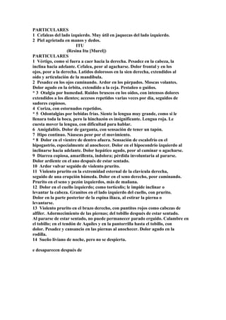 PARTICULARES
1 Cefaleas del lado izquierdo. Muy útil en jaquecas del lado izquierdo.
2 Piel agrietada en manos y dedos.
ITU
(Resina Itu [Murel])
PARTICULARES
1 Vértigo, como si fuera a caer hacia la derecha. Pesadez en la cabeza, la
inclina hacia adelante. Cefalea, peor al agacharse. Dolor frontal y en los
ojos, peor a la derecha. Latidos dolorosos en la sien derecha, extendidos al
oído y articulación de la mandíbula.
2 Pesadez en los ojos caminando. Ardor en los párpados. Moscas volantes.
Dolor agudo en la órbita, extendido a la ceja. Pestañeo o guiños.
* 3 Otalgia por humedad. Ruidos bruscos en los oídos, con intensos dolores
extendidos a los dientes; accesos repetidos varias veces por día, seguidos de
sudores copiosos.
4 Coriza, con estornudos repetidos.
* 5 Odontalgias por bebidas frías. Siente la lengua muy grande, como si le
llenara toda la boca, pero la hinchazón es insignificante. Lengua roja. Le
cuesta mover la lengua, con dificultad para hablar.
6 Amigdalitis. Dolor de garganta, con sensación de tener un tapón.
7 Hipo continuo. Náuseas peor por el movimiento.
* 8 Dolor en el vientre de dentro afuera. Sensación de escalofrío en el
hipogastrio, especialmente al anochecer. Dolor en el hipocondrio izquierdo al
inclinarse hacia adelante. Dolor hepático agudo, peor al caminar o agacharse.
9 Diarrea copiosa, amarillenta, indolora; pérdida involuntaria al pararse.
Dolor ardiente en el ano después de estar sentado.
10 Ardor vulvar seguido de violento prurito.
11 Violento prurito en la extremidad esternal de la clavícula derecha,
seguido de una erupción húmeda. Dolor en el seno derecho, peor caminando.
Prurito en el seno y pezón izquierdos, más de mañana.
12 Dolor en el cuello izquierdo; como tortícolis; le impide inclinar o
levantar la cabeza. Granitos en el lado izquierdo del cuello, con prurito.
Dolor en la parte posterior de la espina ilíaca, al estirar la pierna o
levantarse.
13 Violento prurito en el brazo derecho, con puntitos rojos como cabezas de
alfiler. Adormecimiento de las piernas; del tobillo después de estar sentado.
Al pararse de estar sentado, no puede permanecer parado erguido. Calambre en
el tobillo; en el tendón de Aquiles y en la pantorrilla hasta el tobillo, con
dolor. Pesadez y cansancio en las piernas al anochecer. Dolor agudo en la
rodilla.
14 Sueño liviano de noche, pero no se despierta.
e desaparecen después de
 
