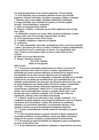 con violentas pulsaciones en las arterias temporales. Tironeo frontal.
* 6 Nariz hinchada, roja en mariposa, dolorosa al tacto, peor del lado
izquierdo. Violentos estornudos, con dolor en garganta, esófago y estómago.
7 Manchas rojas en las mejillas. Glándulas submaxilares hinchadas.
8 Lengua dormida; roja y dolorida en la punta y los bordes; papilas
elevadas. Encías hinchadas y sangrantes.
9 Ardor en la garganta hacia el pecho.
10 Náuseas y vómitos. A cada paso que da, dolor epigástrico como de algo
roto y flojo.
* 11 Distensión y tensión en el vientre. Dolor en placas localizadas. Cuando
camina, siente como si las entrañas colgaran flojas, sin dolor.
12 Gran urgencia para orinar. Orina oscura.
13 Cosquilleo voluptuoso y doloroso en el glande.
14 Amenorrea.
** 15 Asma espasmódico, agravado o producido por polvo, con brusca ansiedad
y sudor y que mejora por mover el vientre. Tendencia a respirar profundamente,
con sensación de vacío y constricción en el tórax. Tos espasmódica; falso
crup. Catarro en los ancianos. Dolor en tórax y axilas. Dolor presivo
esternal.
16 Dolor en la cresta tibial derecha.
17 Herpes. Afecciones cutáneas.
IGNATIA AMARA
(Haba de San Ignacio)
MENTALES
*** 1 Es uno de los principales medicamentos en efectos o trastornos de
origen emocional, sobre todo si la causa es reciente, especialmente los
producidos por penas (con pena silenciosa, no demostrativa); después de ira
con ansiedad, ira con susto, con pena silenciosa; por ira suprirnida o
reprimida; por un amor no correspondido o rechazado o perdido, por la pérdida
reciente de un ser amado, por mortificaciones; por contradicciones; por
anticipar acontecimientos; por pasar por una situación embarazoso; por susto
(se asusta fácilmente); por malas noticias. Efectos de castigos o reprimendas
en el niño. "Personas mental y físicamente agotadas por una pena
reconcentrada y prolongada" (Allen). Se lo ve reservado, pensativo, cavila
mucho, como en introspección o ausente; a menudo rehúsa comer o está
desesperado, triste, taciturno, tranquilo. Trac. El niño que recibe una
reprimenda, enferma y tiene convulsiones durmiendo.
*** 2 Humor o modo de ser alternante y muy variable, cambiante. "Las
condiciones mentales cambian, en un tiempo increíblemente corto, de la alegria
a la tristeza, de la risa al llanto" (Allen). Este modo de ser condiciona,
asimismo, su característica indecisión y su inconstancia. Bromas y risas
cambian a tristeza con gran derramamiento de lágrimas (histeria).
*** 3 Se pone extremadamente irritable cuando la contradicen, no puede
tolerarlo.
*** 4 Llora involuntariamente, no puede controlar su llanto, originado en
sus propios problemas o en los problemas o penas que afligen a los demás,
aunque no los conozca. Su llanto se acentúa durante la menstruación.
*** 5 El consuelo que quieren brindarle sus allegados la agrava mentalmente,
la irrita o la hace llorar más.
*** 6 Es un medicamento especialmente adaptado a temperamentos nerviosos,
 