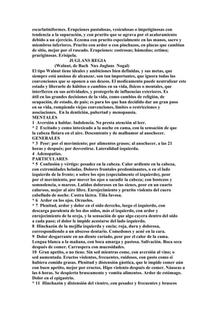escarlatiniformes. Erupciones pustulosas, vesiculosas o impetiginosas con
tendencia a la supuración, y con prurito que se agrava por el acaloramiento
debido a un ejercicio. Eczema con prurito especialmente en las manos, sacro y
miembros inferiores. Prurito con ardor o con pinchazos, en placas que cambian
de sitio, mejor por el rascado. Erupciones: costrosas; húmedas; ectima;
pruriginosas. Erisipela.
JUGLANS REGIA
(Walnut, de Bach Nux Juglans Nogal)
El tipo Walnut tiene ideales y ambiciones bien definidas, y sus metas, que
siempre está ansioso de alcanzar, son tan importantes, que ignora todas las
convenciones que se oponen a sus deseos. El medicamento puede neutralizar este
estado y liberarlo de hábitos o cambios en su vida, físicos o mentales, que
interfieren en sus actividades, y protegerlo de influencias exteriores. Es
útil en las grandes decisiones de la vida, como cambios de religión, de
ocupación, de estado, de país; es para los que han decidido dar un gran paso
en su vida, rompiendo viejas convenciones, límites o restricciones y
asociaciones. En la dentición, pubertad y menopausia.
MENTALES
1 Aversión a hablar. Indolencia. No presta atención al leer.
* 2 Excitado y como intoxicado a la noche en cama, con la sensación de que
la cabeza flotara en el aire. Descontento y de malhumor al anochecer.
GENERALES
* 3 Peor: por el movimiento; por alimentos grasos; al anochecer, a las 21
horas y después; por desvestirse. Lateralidad izquierda.
4 Adenopatias.
PARTICULARES
* 5 Confusión y vértigo: pesadez en la cabeza. Calor ardiente en la cabeza,
con extremidades heladas. Dolores frontales predominantes, o en el lado
izquierdo de la frente; o sobre los ojos (especialmente el izquierdo), peor
por el movimiento, por mover los ojos o sacudir la cabeza; con bostezos y
somnolencia, o mareos. Latidos dolorosos en las sienes, peor en un cuarto
caluroso, mejor al aire libre. Enrojecimiento y prurito violento del cuero
cabelludo de noche. Costra láctea. Tiña favosa.
* 6 Ardor en los ojos. Orzuelos.
* 7 Plenitud, ardor y dolor en el oído derecho, luego el izquierdo, con
descarga purulenta de los dos oídos, más el izquierdo, con ardor y
enrojecimiento de la oreja, y la sensación de que algo cayera dentro del oido
a cada paso; el dolor le impide acostarse del lado izquierdo.
8 Hinchazón de la mejilla izquierda y encia; roja, dura y dolorosa,
correspondíendo a un absceso dentario. Comedones y acné en la cara.
9 Dolor desgarrante en un diente cariado, peor por el calor de la cama.
Lengua blanca a la mañana, con boca amarga y pastosa. Salivación. Boca seca
después de comer. Carraspera con mucosidades.
10 Gran apetito, o no tiene. Sin sed mientras come, con aversión al vino; o
sed aumentada. Eructos violentos, frecuentes, ruidosos, con gusto como si
hubiera comido grasas. Plenitud y distensión gásttica, que le impide comer aún
con buen apetito, mejor por eructos. Hipo violento después de comer. Náuseas a
las 6 horas. Se despierta bruscamente y vomita alimentos. Ardor de estómago.
Dolor en el epigastrio.
* 11 Hinchazón y distensión del vientre, con pesadez y frecuentes y bruscos
 