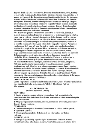 después de 10 a 2 a.m. Sueño tardío. Durante el sueño: tiembla, llora, habla y
se sobresalta con miedo. Rechina dientes mientras duerme. Se despierta a la 1
a.m., a las 2 a.m., de 2 a 4 a.m. temprano. Semidormido. Sueños de: ladrones,
muerte, peligro, serpientes, enfermedades, espectros, demonios, etc. Accesos
de angustia de noche, con trastornos gástricos, dolores de estómago y región
precordial, asma, pesadillas y calambres en pantorrillas y piernas. Despierta
por la disnea. Somnolencia al anochecer, insomnio después de medianoche;
insomnio en general. Despierta frecuente por deseos de orinar. Los sueños se
presentan sobre todo si está solo en la casa.
* 64 Escalofrío general a la mañana. Escalofrío al anochecer, con sed, a
menudo con odontalgia. Escalofrío al anochecer se mejora cerca de la estufa y
en un cuarto caliente y después de acostarse. Calor interno con frío externo.
Escalofrío después de comer; a las 5 ó 6 p.m. Fiebre intermitente; escalofrío
constante, con sed violenta por el calor interno; manos calientes; aversión a
la comida. Grandes bostezos, con calor; dolor en pecho y cabeza. Pulsaciones
en abdomen, de 9 a.m. a 5 p.m. Escalofrío y calor alternando al anochecer,
seguido de transpiración nocturna. Fiebre al anochecer. Primero: escalofrío
con sed (por una hora), luego calor sin sed, con coriza violento, fluido,
luego leve transpiración con sueño profundo. Escalofrío y fiebre, con opresión
de la respiración, constricción de pecho. La sed es mayor durante el
escalofrío. Fiebre intermitente con coqueluche. Fiebre a la mañana, en la
cama, con dolor lumbar y de pecho. Transpiración de noche, con tos.
65 Sensibilidad dolorosa de la piel, como si estuviera ulcerada, al apretar.
Piel seca, que impide la transpiración. Sensación ardorosa y picazón
lancinante, en piel. Manchas pruriginosas, quemantes, amarillas o rojas (en
abdomen y alrededor del pezón) con secreción por el rascado. Urticaria miliar.
Vesículas corrosivas. Sabañones de color azul rojizo. Verrugas. Herpes.
Ulceras sangran especialmente de noche. Fisuras en cicatrices viejas. Ascitis
y anasarca. Hinchazón e induración de ganglios, luego contusiones. Ardor como
por un apósito de mostaza. Piel blanca.
COMPLEMENTARIOS:
Carbo Vegetabilis: son mutuamente complementarios, "uno retorna y completa el
caso cuando el otro ha hecho su parte" (Tyler) Phoshorus Natrum
Muriaticum.
KALI CHLORICUM
(Clorato de Potasio Cl03K)
MENTALES
1 Apatía al anochecer, con tristeza, cansancio de vivir y escalofríos. Se
siente muy aturdido y estúpido. Pierde casi totalmente el conocimiento después
de un vaso de vino.
2 Alegre; después malhumorado, ansioso, con tensión precordial, mejorando
después de una epístaxis.
GENERALES
3 Convulsiones seguidas de delirio. Sacudidas en la cabeza y otras partes.
4 Debilidad. Colapso.
5 Mejor: por las sacudidas de la tos o de los estornudos; por baños
calientes.
PARTICULARES
6 Vértigo al agacharse y erguirse o por movimientos violentos. Cefalea
cortante extendida a los huesos malares. Confusión caminando al aire libre.
 