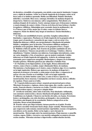 de dormirse, extendido a la garganta, con miedo a una muerte inminente. Lengua
seca y rígida de mañana. Ardor en el borde izquierdo de la lengua; ardor en la
boca como si se hubiera quemado. Habla con dificultad. Paladar hinchado,
dolorido y excoriado. Boca seca y amarga; dormida a la mañana después de
despertarse. Sialorrea con náuseas; saliva sanguinolenta. Mal aliento a la
mañana después de levantarse. Gusto: amargo (mejor por el desayuno) o dulzón;
o rancio después de comer o beber. Ulceras en la boca de base lechosa y bordes
irregulares; sifilíticas. Odontalgias peor acostado, hasta la medianoche y de
4 a 5 horas o por el frío, mejor por el calor; como si el diente fuera a
romperse. Siente los dientes muy largos al anochecer. Encías hinchadas y
dolorosas.
** 22 Bocio con sensibilidad al tacto y presión. Ganglios submaxilares
hinchados y supurantes. Pinchazos en el lado izquierdo de la garganta sólo al
tragar, peor al anochecer; sensación de que raspa y está en carne viva.
Deglución dolorosa y difícil, con enrojecimiento e hinchazón del paladar
blando y amígdalas, peor la derecha. Ulceraciones sifilíticas antiguas y
profundas en la garganta. Dolor presivo en la garganta al leer y tragar.
23 Bulimia o falta de apetito. Sed. Eructos de grandes cantidades de aire.
Hipo al anochecer. Náuseas con presión en el estómago. Vómitos y diarrea
simultáneos. Vómitos violentos con sialorrea. Gastralgias intermitentes, como
un vacío, languídez y frío, al anochecer, que no mejora comiendo. Latidos
dolorosos en el lado izquierdo del epigastrio. Ardores de estómago mejor
eructando, pero reaparecen enseguida. Borborigmos y cloqueo en el estómago.
Pesadez gástríca. Molestias gástricas por alimentos o bebidas frías.
* 24 Puntadas en los hipocondrios; en las ingles. Brusca distensión del
vientre, como si fuera a estallar, mejor eliminando flatos; de mañana.
Movimientos y borborigmos en el vientre, como si hubiera algo vivo (y también
en la ingle izquierda). Dolores que aparecen a la mañana al despertar y
mejoran al acostarse a la noche; o están mejor al aire libre y reaparecen al
entrar a la casa. Prurito en el ombligo. Calor en la ingle izquierda.
25 Diarrea con dolor lumbar como roto, o como si fuera a aparecer la
menstruación; heces mucosas. Constipación con heces escasas, duras y difíciles
de expulsar. Fisura anal en el niño.
* 26 Urgencia dolorosa para orinar; urgencia premenstrual para orinar.
Micciones frecuentes y copiosas, claras como agua, día y noche, o peor de
noche. Enuresis diurna y nocturna en el niño. Uretritis crónica con secreción
amarilloverdosa espesa, y con poco o ningún dolor.
27 Atrofia de testículos, sobre todo el derecho. Pene hinchado e inflamado,
con constante semierección y deseos; hinchazón del glande con parafimosis.
Condilomas en el glande. Chancros con bordes elevados, en el pene. Erecciones
lentas y prolongadas, con coito doroloso, prolongado y sin eyaculación.
Erecciones aún después de la eyaculación. Dolores compresivos en los
testículos. Deseo sexual disminuido.
28 Prurito vulvar por flujo irritante; intenso prurito en el pubis. Presión
en el útero con dolor tironeante hacia abajo, mejor sentada. Menstruaciones
que reaparecen cada semana; menstruaciones suprimidas; escasas e irregulares,
con dolores en los muslos. Dolor en las ingles y sacro durante la
menstruación. Metrorragia entre las menstruaciones. Flujo mucoso; o amarillo
verdoso, espeso, fétido y corrosivo; con metritis subagudas en mujeres jóvenes
recién casadas. Fibromas uterinos o hipertrofia o subinvolución uterina.
 