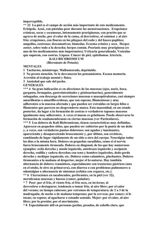 imperceptible.
** 22 La piel es el campo de acción más importante de este medicamento.
Erisipela. Acné, con pústulas peor durante las menstruaciones. Erupciones
crónicas, secas y escamosas, intensamente pruriginosas, con prurito que se
agrava de noche, por el calor de la cama, al desvestirse, al caminar y al aire
frío; erupciones, con fisuras en los pliegues del codo y del hueco poplíteo;
ampollas, costrosas; descamativas; húmedas. Eczema crónico y seco. Herpes
zoster, sobre todo a la derecha; herpes común. Psoriasis muy pruriginosa (es
uno de los medicamentos más importantes). Urticaria generalizada. Vesículas
que supuran, con costras. Liquen. Cáncer de piel, epiteliomas. Ictericia.
KALI BICHROMICUM
(Bicromato de Potasio)
MENTALES
1 Taciturno, misántropo. Malhumorado, deprimido.
2 No presta atención. Se le desvanecen los pensamientos. Escasa memoria.
Aversión al trabajo mental y físico.
3 Ansiedad que sale del pecho.
GENERALES
*** 4 Su gran indicación es en afecciones de las mucosas (ojos, nariz, boca,
garganta, bronquios, gastrointestinales y génitourinarias), generalmente
subagudas, con descarga de secreciones mucosas o mucoptirulentas, casi siempre
amarillentas o amarilloverdosas, que son espesas, filamentosas y muy
adherentes a la mucosa afectada y que pueden ser extraídas en largos hilos o
filamentos que parecen no desprenderse nunca. Esta mucosidad, en un estado
posterior, da lugar a la formación de costras o verdaderos tapones mucosos
igualmente muy adherentes. A veces el mucus es gelatinoso. Puede observarse la
formación de seudomembranas en ciertas mucosas (ver Particulares).
*** 5 Los dolores de Kali Bichromicum, tienen características muy definidas.
Aparecen en pequeños sitios, que pueden ser cubiertos por la punta de un dedo
y, a veces, son verdaderos puntos dolorosos; son agudos y lancinantes,
apareciendo y desapareciendo bruscamente y, por último, son erráticos,
cambiando de lugar rápidamente de un sitio a otro del cuerpo. Neuralgias todos
los días a la misma hora. Dolores en pequeñas sacudidas, como si el nervio
fuera bruscamente tironeado. Dolores en diagonal, de los que hay numerosos
ejemplos: axila derecha y muslo izquierdo, antebrazo izquierdo y occipucio
derecho, rodilla y cadera derechas con seno y hombro izquierdos, dedo gordo
derecho y meñique izquierdo, etc. Dolores como calambres, pinchantes. Dolores
tironeantes a la mañana al despertar, mejor el levantarse. Hay también
alternancia de dolores reumáticos, especialmente con trastornos gástricos (uno
en el otoño, lo otro en primavera), con diarrea o con problemas pulmonares u
odontalgias o alternancia de síntomas (cefalea con ceguera, etc.).
** 6 Ulceraciones en sacabocados, perforantes, en la piel (ver 32),
mernbranas mucosas y huesos (vomer, paladar).
* 7 Peor: por el frío, el viento frío, el frío seco, en invierno; al
desvestirse o destaparse; tendencia a tomar frío, al aire libre; por el calor
del verano; en tiempo caluroso; por extremos de temperatura; de 2 a 3 de la
madrugada; de noche o de mañana temprano; por la cerveza; por comer; si lo
tocan; en reposo; al agacharse o estando sentado. Mejor: por el calor, al aire
libre; por la presión; por el movimiento.
* 8 Especialmente útil en personas gordas, pesadas, de cabello claro, que
 