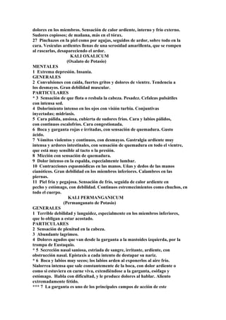 dolores en los miembros. Sensación de calor ardiente, interno y frío externo.
Sudores copiosos; de mañana, más en el tórax.
27 Pinchazos en la piel como por agujas, seguidos de ardor, sobre todo en la
cara. Vesículas ardientes llenas de una serosidad amarillenta, que se rompen
al rascarlas, desapareciendo el ardor.
KALI OXALICUM
(Oxalato de Potasio)
MENTALES
1 Extrema depresión. Insania.
GENERALES
2 Convulsiones con caída, fuertes gritos y dolores de vientre. Tendencia a
los desmayos. Gran debilidad muscular.
PARTICULARES
* 3 Sensación de que flota o resbala la cabeza. Pesadez. Cefaleas pulsátiles
con intensa sed.
4 Dolorimiento intenso en los ojos con visión turbia. Conjuntivas
inyectadas; midriasis.
5 Cara pálida, ansiosa, cubierta de sudores fríos. Cara y labios pálidos,
con continuos escalofríos. Cara congestionada.
6 Boca y garganta rojas e irritadas, con sensación de quemadura. Gusto
ácido.
7 Vómitos violentos y continuos, con desmayos. Gastralgia ardiente muy
intensa y ardores intestinales, con sensación de quemadura en todo el vientre,
que está muy sensible al tacto o la presión.
8 Micción con sensación de quemadura.
9 Dolor intenso en la espalda, especialmente lumbar.
10 Contracciones espasmódicas en las manos. Uñas y dedos de las manos
cianóticos. Gran debilidad en los miembros inferiores. Calambres en las
piernas.
11 Piel fria y pegajosa. Sensación de frío, seguida de calor ardiente en
pecho y estómago, con debilidad. Continuos estremecimientos como chuchos, en
todo el cuerpo.
KALI PERMANGANICUM
(Permanganato de Potasio)
GENERALES
1 Terrible debilidad y languidez, especialmente en los miembros inferiores,
que lo obligan a estar acostado.
PARTICULARES
2 Sensación de plenitud en la cabeza.
3 Abundante lagrimeo.
4 Dolores agudos que van desde la garganta a la mastoides izquierda, por la
trompa de Eustaquio.
* 5 Secreción nasal saniosa, estriada de sangre, irritante, ardiente, con
obstrucción nasal. Epístaxis a cada intento de destapar su nariz.
* 6 Boca y labios muy secos; los labios arden al exponerlos al aire frío.
Sialorrea intensa que sale constantemente de la boca, con dolor ardiente o
como si estuviera en carne viva, extendiéndose a la garganta, esófago y
estómago. Habla con dificultad, y le produce dolores al hablar. Aliento
extremadamente fétido.
*** 7 La garganta es uno de los principales campos de acción de este
 