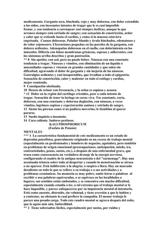 medicamento. Garganta seca, hinchada, roja y muy dolorosa, con dolor extendido
a los oídos, con incesantes intentos de tragar que le es casi imposible
frenar, y con tendencia a carraspear casi siempre ineficaz, aunque lo que
arranca siempre está estriado de sangre; con sensación de constricción, ardor
y calor que se extiende hasta el cardias, y como si la mucosa estuviera
engrósada. Coanas dolorosas. Paladar blando y úvula hinchados, edematosos y
de color rojooscuro. Ulceraciones pequeñas en las paredes de la garganta, con
dolores ardientes. Adenopatias dolorosas en el cuello, con dolorimiento en los
músculos. Difteria con falsas membranas grisáceas, espesas y adherentes, con
los síntomas arriba descritos y gran postración.
** 8 Sin apetito; con sed, pero no puede beber. Náuseas con una constante
tendencia a tragar. Náuseas y vómitos, con eliminación de un líquido o
mucosidades espesas y viscosas en grandes cantidades y que salen sin
dificultad, agravando el dolor de garganta y sin mejoría de las náuseas.
Gastralgias ardientes y casi insoportables, que irradian a todo el epigastrio.
Sensación de constricción, calor y malestar en todo el esófago y cardias,
mejor comiendo.
9 Constipación obstinada.
10 Deseos de orinar con frecuencia, y la orina es copiosa y acuosa.
* 11 Dolor en la región del cartílago cricoides, peor a cada intento de
tragar. Sensación de tener la laringe en carne viva. Tos constante, corta,
dolorosa, con una constante y dolorosa deglución, con náuseas, a veces
vómitos, lagrimeo copioso y expectoración saniosa y estriada de sangre.
12 Siente las piernas como si no pudiera moverlas; le tiemblan al querer
pararse.
13 Sueño inquieto o insomnio.
14 Cara caliente. Sudores profusos.
KALI PHOSPHORICUM
(Fosfato de Potasio)
MENTALES
*** 1 La característica fundamental de este medicamento es un estado de
depresión psicofísica, generalmente originada en un exceso de trabajo mental
(especialmente en profesionales y hombres de negocios, agotados), pero también
en problemas de origen emocional (preocupaciones, anticipación, miedo, ira,
contrariedades, penas, sustos, etc.), o después de una enfermedad grave, que
traen como consecuencia un verdadero drenaje de la energía nerviosa,
configurando el cuadro de la antigua neurastenia o del "surmenage". Hay una
acentuada tristeza sobre todo al despertar y cuando la menstruación se atrasa
o no aparece. Está indiferente a la alegría; o suspira o llora. Hay un marcado
desaliento en todo lo que se refiere a su trabajo o a sus actividades y a
problemas económicos. Su memoria es muy pobre, omite letras o palabras al
escribir o usa palabras equivocadas, o se equivoca en las localidades o
lugares; sus sentidos están embotados, y se concentra con mucha dificultad,
especialmente cuando estudia o lee, a tal extremo que el trabajo mental se le
hace imposible, y parece enloquecerse por su impotencia mental al intentarlo.
Está como ausente, distraído, sin voluntad, y tiene aversión a que le hablen y
a contestar, no obstante lo cual prefiere la compañía. El menor trabajo le
parece una pesada carga. Todo este cuadro mental se agrava después del coito,
que lo agota más aún. Imbecilidad.
** 2 Tiene sobresaltos fáciles, especialmente por sustos, por ruidos y
 