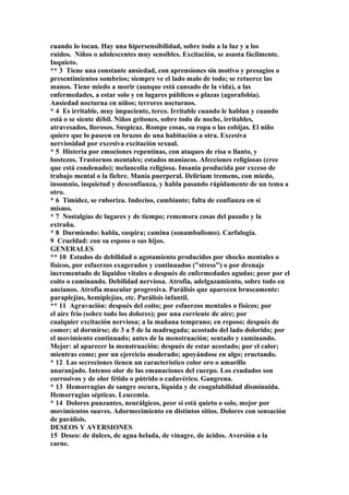 cuando lo tocan. Hay una hipersensibilidad, sobre todo a la luz y a los
ruidos. Niños o adolescentes muy sensibles. Excitación, se asusta fácilmente.
Inquieto.
** 3 Tiene una constante ansiedad, con aprensiones sin motivo y presagios o
presentimientos sombríos; siempre ve el lado malo de todo; se retuerce las
manos. Tiene miedo a morir (aunque está cansado de la vida), a las
enfermedades, a estar solo y en lugares públicos o plazas (agorafobia).
Ansiedad nocturna en niños; terrores nocturnos.
* 4 Es irritable, muy impaciente, terco. Irritable cuando le hablan y cuando
está o se siente débil. Niños gritones, sobre todo de noche, irritables,
atravesados, llorosos. Suspicaz. Rompe cosas, su ropa o las cobijas. El niño
quiere que lo paseen en brazos de una habitación a otra. Excesiva
nerviosidad por excesiva excitación sexual.
* 5 Histeria por emociones repentinas, con ataques de risa o llanto, y
bostezos. Trastornos mentales; estados maníacos. Afecciones religiosas (cree
que está condenado); melancolía religiosa. Insania producida por exceso de
trabajo mental o la fiebre. Manía puerperal. Delirium tremens, con miedo,
insomnio, inquietud y desconfianza, y habla pasando rápidamente de un tema a
otro.
* 6 Timidez, se ruboriza. Indeciso, cambiante; falta de confianza en si
mismo.
* 7 Nostalgías de lugares y de tiempo; rememora cosas del pasado y la
extraña.
* 8 Durmiendo: habla, suspira; camina (sonambulismo). Carfalogia.
9 Crueldad: con su esposo o sus hijos.
GENERALES
** 10 Estados de debilidad o agotamiento producidos por shocks mentales o
físicos, por esfuerzos exagerados y continuados ("stress") o por drenaje
incrementado de líquidos vitales o después de enfermedades agudas; peor por el
coito o caminando. Debilidad nerviosa. Atrofia, adelgazamiento, sobre todo en
ancianos. Atrofia muscular progresiva. Parálisis que aparecen bruscamente:
paraplejías, hemiplejías, etc. Parálisis infantil.
** 11 Agravación: después del coito; por esfuerzos mentales o físicos; por
el aire frío (sobre todo los dolores); por una corriente de aire; por
cualquier excitación nerviosa; a la mañana temprano; en reposo; después de
comer; al dormirse; de 3 a 5 de la madrugada; acostado del lado dolorido; por
el movimiento continuado; antes de la menstruación; sentado y caminando.
Mejor: al aparecer la menstruación; después de estar acostado; por el calor;
mientras come; por un ejercicio moderado; apoyándose en algo; eructando.
* 12 Las secreciones tienen un característico color oro o amarillo
anaranjado. Intenso olor de las emanaciones del cuerpo. Los exudados son
corrosivos y de olor fétido o pútrido o cadavérico. Gangrena.
* 13 Hemorragias de sangre oscura, líquida y de coagulabilidad disminuida.
Hemorragias sépticas. Leucemia.
* 14 Dolores punzantes, neurálgicos, peor si está quieto o solo, mejor por
movimientos suaves. Adormecimiento en distintos sitios. Dolores con sensación
de parálisis.
DESEOS Y AVERSIONES
15 Deseo: de dulces, de agua helada, de vinagre, de ácidos. Aversión a la
carne.
 
