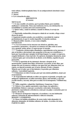 tenia solium y bothriocephalus latus. Es un antiparasitario intestinal a tener
en cuenta.
5 Aborto.
6 Leve sensación de calor.
KREOSOTUM
(Creosota)
MENTALES
* 1 Es muy sensible a la música, que le produce llanto, pero también
malhumor o melancolía. Tiene una tendencia a la ira, con obstinación. La
irritabilidad se acentúa antes de la menstruación.
* 2 Quiere todo, y nada lo satisface; cuando lo obtiene, lo arroja (en
niños).
* 3 Deprirnido, melancólico, desespera o duda de ser curado, o llega a tener
deseos de morir.
4 Inquietud estando sentado, con escalofríos y necesidad de respirar
profundamente, lo que le resulta imposible. Excitación continua.
5 Memoria débil. Ausente, a veces como estúpido.
GENERALES
*** 6 Las secreciones de las mucosas son ofensivas, pútridas, muy
excoriantes, quemantes, y las partes en contacto con ellas están en carne
viva, queman, arden, pican y se agravan por el rascado.
*** 7 Tendencia a hemorragias abundantes, especialmente en las mucosas, ó
aún en heridas o ulceraciones muy pequeñas en las que no se justifican, o
hasta por la presión (por ejemplo, la del baja lengua). La sangre es negruzca,
coagula fácilmente y tiene mal olor. En epístaxis, hemópisis, hematuria, meno
y metrorragias; por extracción de un diente; en la tifoidea, seguida de gran
postración.
** 8 Peor (o aparición de los síntomas): durante o después de la
menstruación; cuando tiene flujo; al bostezar; en ayunas; al aire libre, por
tiempo frío, por levantarse o bañarse con agua fría; por alimentos fríos; en
reposo, en especial acostado; por el tacto; durante el coito y después.
Mejoría: por el calor; por el movimiento y la presión; por alimentos
calientes. Lateralidad izquierda.
** 9 Pulsaciones en todo el cuerpo, peor por una música plañidera, mejor por
el movimiento.
** 10 Especialmente indicado en niños con aspecto avejentado, arrugado, que
adelgazan rápidamente; en niños morochos, flacos, mal nutridos, o que han
crecido mucho y son muy altos para su edad. En la menopausia. Vitalidad muy
baja.
* 11 Sífilis congénita y adquirida. Epiteliomas. Gangrenas. Cáncer.
* 12 Dolores vivos, agudos, quemantes como fuego, con agitación e
irritabilidad. Dolores: como por excoriación o ulcerados; tironeantes,
pinchantes (especialmente articulares); como por un golpe o contusión; peor en
reposo y de noche.
* 13 Desmayos al despertar temprano, a la mañana, o en una habitación
calurosa. Sensación de adormecimiento o falta de sensación.
DESEOS Y AVERSIONES
* 14 Deseo: de bebidas alcohólicas; de carne (sobre todo ahumada); de
alimentos ahumados; de bebidas calientes; de ácidos. Aversión a la carne.
PARTICULARES
 