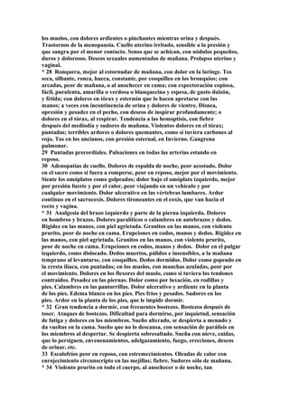 los muslos, con dolores ardientes o pinchantes mientras orina y después.
Trastornos de la menopausia. Cuello uterino irritado, sensible a la presión y
que sangra por el menor contacto. Senos que se achican, con nódulos pequeños,
duros y dolorosos. Deseos sexuales aumentados de mañana. Prolapso uterino y
vaginal.
* 28 Ronquera, mejor al estornudar de mañana, con dolor en la laringe. Tos
seca, silbante, ronca, hueca, constante, por cosquilleo en los bronquios; con
arcadas, peor de mañana, o al anochecer en cama; con expectoración copiosa,
fácil, purulenta, amarilla o verdosa o blanquecina y espesa, de gusto dulzón,
y fétida; con dolores en tórax y esternón que lo hacen apretarse con las
manos; a veces con incontinencia de orina y dolores de vientre. Disnea,
opresión y pesadez en el pecho, con deseos de inspirar profundamente; o
dolores en el tórax, al respirar. Tendencia a las hemoptisis, con fiebre
después del mediodía y sudores de mañana. Violentos dolores en el tórax;
puntadas; terribles ardores o dolores quemantes, como si tuviera carbones al
rojo. Tos en los ancianos, con presión esternal, en Invierno. Gangrena
pulmonar.
29 Puntadas precordiales. Pulsaciones en todas las arterias estando en
reposo.
30 Adenopatías de cuello. Dolores de espalda de noche, peor acostado. Dolor
en el sacro como si fuera a romperse, peor en reposo, mejor por el movimiento.
Siente los omóplatos como golpeados; dolor bajo el omóplato izquierdo, mejor
por presión fuerte y por el calor, peor viajando en un vehículo y por
cualquier movimiento. Dolor ulcerativo en las vértebras lumbares. Ardor
continuo en el sacrocoxis. Dolores tironeantes en el coxis, que van hacia el
recto y vagina.
* 31 Analgesia del brazo izquierdo y parte de la pierna izquierda. Dolores
en hombros y brazos. Dolores paralíticos o calambres en antebrazos y dedos.
Rigidez en las manos, con piel agrietada. Granitos en las manos, con violento
prurito, peor de noche en cama. Erupciones en codos, manos y dedos. Rigidez en
las manos, con piel agrietada. Granitos en las manos, con violento prurito,
peor de noche en cama. Erupciones en codos, manos y dedos. Dolor en el pulgar
izquierdo, como dislocado. Dedos muertos, pálidos e insensibles, a la mañana
temprano al levantarse, con cosquilleo. Dedos dormidos. Dolor como gopeado en
la cresta ilíaca, con puntadas; en los muslos, con manchas azuladas, peor por
el movimiento. Dolores en los flexores del muslo, como si tuviera los tendones
contraídos. Pesadez en las piernas. Dolor como por luxación, en rodillas y
pies. Calambres en las pantorrillas. Dolor ulcerativo y ardiente en la planta
de los pies. Edema blanco en los pies. Pies fríos y pesados. Sudores en los
pies. Ardor en la planta de los pies, que le impide dormir.
* 32 Gran tendencia a dormir, con frecuentes bostezos. Bostezos después de
toser. Ataques de bostezos. Dificultad para dormirse, por inquietud, sensación
de fatiga y dolores en los miembros. Sueño alterado, se despierta a menudo y
da vueltas en la cama. Sueño que no lo descansa, con sensación de parálisis en
los miembros al despertar. Se despierta sobresaltado. Sueña con nieve, caídas,
que lo persiguen, envenenamientos, adelgazamiento, fuego, erecciones, deseos
de orinar, etc.
33 Escalofríos peor en reposo, con estremecimientos. Oleadas de calor con
enrojecimiento circunscripto en las mejillas; fiebre. Sudores sólo de mañana.
* 34 Violento prurito en todo el cuerpo, al anochecer o de noche, tan
 