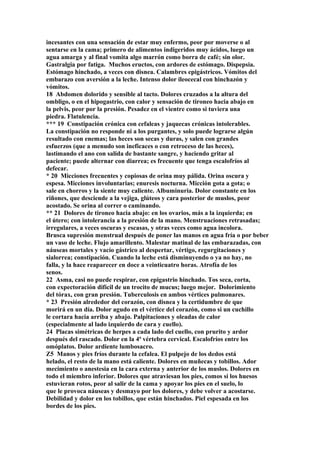 incesantes con una sensación de estar muy enfermo, peor por moverse o al
sentarse en la cama; primero de alimentos indigeridos muy ácidos, luego un
agua amarga y al final vomita algo marrón como borra de café; sin olor.
Gastralgia por fatiga. Muchos eructos, con ardores de estómago. Dispepsia.
Estómago hinchado, a veces con disnea. Calambres epigástricos. Vómitos del
embarazo con aversión a la leche. Intenso dolor ileocecal con hinchazón y
vómitos.
18 Abdomen dolorido y sensible al tacto. Dolores cruzados a la altura del
ombligo, o en el hipogastrio, con calor y sensación de tironeo hacia abajo en
la pelvis, peor por la presión. Pesadez en el vientre como si tuviera una
piedra. Flatulencia.
*** 19 Constipación crónica con cefaleas y jaquecas crónicas intolerables.
La constipación no responde ni a los purgantes, y solo puede lograrse algún
resultado con enemas; las heces son secas y duras, y salen con grandes
esfuerzos (que a menudo son ineficaces o con retroceso de las heces),
lastimando el ano con salida de bastante sangre, y haciendo gritar al
paciente; puede alternar con diarrea; es frecuente que tenga escalofríos al
defecar.
* 20 Micciones frecuentes y copiosas de orina muy pálida. Orina oscura y
espesa. Micciones involuntarias; enuresis nocturna. Micción gota a gota; o
sale en chorros y la siente muy caliente. Albuminuria. Dolor constante en los
riñones, que desciende a la vejiga, glúteos y cara posterior de muslos, peor
acostado. Se orina al correr o caminando.
** 21 Dolores de tironeo hacia abajo: en los ovarios, más a la izquierda; en
el útero; con intolerancia a la presión de la mano. Menstruaciones retrasadas;
irregulares, a veces oscuras y escasas, y otras veces como agua incolora.
Brusca supresión menstrual después de poner las manos en agua fría o por beber
un vaso de leche. Flujo amarillento. Malestar matinal de las embarazadas, con
náuseas mortales y vacío gástrico al despertar, vértigo, regurgitaciones y
sialorrea; constipación. Cuando la leche está disminuyendo o ya no hay, no
falla, y la hace reaparecer en doce a veinticuatro horas. Atrofía de los
senos.
22 Asma, casi no puede respirar, con epigastrio hinchado. Tos seca, corta,
con expectoración difícil de un trocito de mucus; luego mejor. Dolorimiento
del tórax, con gran presión. Tuberculosis en ambos vértices pulmonares.
* 23 Presión alrededor del corazón, con disnea y la certidumbre de que
morirá en un día. Dolor agudo en el vértice del corazón, como si un cuchillo
le cortara hacia arriba y abajo. Palpitaciones y oleadas de calor
(especialmente al lado izquierdo de cara y cuello).
24 Placas simétricas de herpes a cada lado del cuello, con prurito y ardor
después del rascado. Dolor en la 4ª vértebra cervical. Escalofríos entre los
omóplatos. Dolor ardiente lumbosacro.
Z5 Manos y pies fríos durante la cefalea. El pulpejo de los dedos está
helado, el resto de la mano está caliente. Dolores en muñecas y tobillos. Ador
mecimiento o anestesia en la cara externa y anterior de los muslos. Dolores en
todo el miembro inferior. Dolores que atraviesan los pies, comos si los huesos
estuvieran rotos, peor al salir de la cama y apoyar los pies en el suelo, lo
que le provoca náuseas y desmayo por los dolores, y debe volver a acostarse.
Debilidad y dolor en los tobillos, que están hinchados. Piel espesada en los
bordes de los pies.
 