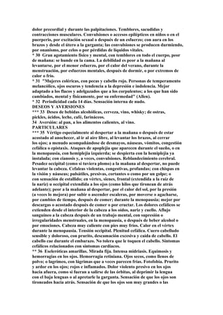 dolor precordial y durante las palpitaciones. Temblores, sacudidas y
contracciones musculares. Convulsiones o accesos epilépticos en niños o en el
puerperio, por excitación sexual o después de un esfuerzo; con aura en los
brazos y desde el útero a la garganta; las convulsiones se producen durmiendo,
por onanismo, por celos o por pérdidas de líquidos vitales.
* 30 Gran agotamiento físico y mental, con temblores en todo el cuerpo, peor
de mañana: se hunde en la cama. La debilidad es peor a la mañana al
levantarse, por el menor esfuerzo, por el calor del verano, durante la
menstruación, por esfuerzos mentales, después de dormir, o por extremos de
calor o frío.
* 31 "Mujeres coléricas, con pecas y cabello rojo. Personas de temperamento
melancólico, ojos oscuros y tendencia a la depresión e indolencia. Mejor
adaptado a los flacos y adelgazados que a los corpulentos; a los que han sido
cambiados, mental y físicamente, por su enfermedad" (Allen).
* 32 Periodicidad cada 14 días. Sensación interna de nudo.
DESEOS Y AVERSIONES
*** 33 Deseo de bebidas alcohólicas, cerveza, vino, whisky; de ostras,
pickles, ácidos, leche, café, farináceos.
34 Aversión: al pan, a los alimentos calientes, al vino.
PARTICULARES
*** 35 Vértigo especialmente al despertar a la mañana o después de estar
acostado al anochecer, al ir al aire libre, al levantar los brazos, al cerrar
los ojos; a menudo acompañándose de desmayos, náuseas, vómitos, congestión
cefálica o epístaxis. Ataques de apoplejia que aparecen durante el sueño, o en
la menopausia, con hemiplejia izquierda; se despierta con la hemiplejia ya
instalada; con cianosis y, a veces, convulsiones. Reblandecimiento cerebral.
Pesadez occipital (como si tuviera plomo) a la mañana al despertar, no puede
levantar la cabeza. Cefaleas violentas, congestivas, profundas; con chispas en
la visión y náuseas; pulsátiles, presivas, cortantes o como por un golpe; o
con sensación de estallido; en vértex, sienes, frontal (extendida a la raíz de
la nariz) u occipital extendida a los ojos (como hilos que tironean de atrás
adelante); peor a la mañana al despertar, por el calor del sol, por la presión
(a veces lo mejora) por subir o ascender escaleras, por moverse o agacharse,
por cambios de tiempo, después de comer; durante la menopausia; mejor por
descargas o acostado después de comer o por eructar. Los dolores cefálicos se
extienden desde el interior de la cabeza a los oídos, nariz y cuello. Aflujo
sanguíneo a la cabeza después de un trabajo mental, con supresión o
irregularidades menstruales, en la menopausia, o después de beber alcohol o
por emociones. Cabeza muy caliente con pies muy fríos. Calor en el vértex
durante la menopausia. Tensión occipital. Plenitud cefálica. Cuero cabelludo
sensible y doloroso, con prurito, descamación excesiva y caída de cabello. El
cabello cae durante el embarazo. No tolera que le toquen el cabello. Síntomas
cefálicos relacionados con síntomas cardíacos.
** 36 Eseleróticas amarillas. Mirada fija. Intensa midriasis. Equimosis y
hemorragias en los ojos. Hemorragia retiniana. Ojos secos, como llenos de
polvo; o lagrímeo, con lágrimas que a veces parecen frías. Fotofobia. Prurito
y ardor en los ojos; rojos e inflamados. Dolor violento presivo en los ojos
hacia afuera, como si fueran a salirse de las órbitas, al deprimir la lengua
con el baja lenguas o al apretarle la garganta. Sensación de que los ojos son
tironeados hacia atrás. Sensación de que los ojos son muy grandes o las
 