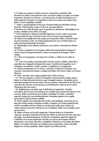 6 Vértigo con náuseas. Cefalea: presiva; constrictiva; pulsátil, debe
flexionar la cabeza. Sensación de tener el cerebro atado, con dolor en el lado
izquierdo. Tironeo en la frente y raíz de la nariz. Cefalea lancinante en el
lado izquierdo. Pesadez a la izquierda. Calor en la cabeza con sudor frío y
fiebre. Cuero cabelludo sensible.
7 Ardor y enrojecimiento en los ojos. Pesadez dolorosa alrededor del ojo
derecho. Visión turbia, como a través de una gasa blanca.
8 Prurito en el oído derecho, peor al agacharse; pinchazos. Odontalgias con
sordera. Ruidos en los oídos; al tragar.
9 Nariz hinchada y dolorosa del lado izquierdo. Coriza. Calor en la nariz
con sensación de una corriente de aire frío en la fosa nasal izquierda.
10 Dolor en la mejilla derecha, mejor por la presión. Dolor cortante desde
la sien al mentón. Calor en el lado izquierdo de la cara. Prurito desde un
oído al otro pasando bajo el mentón.
11 Odontalgias en los dientes inferiores, con sordera. Sensación de dientes
blandos.
12 Prurito y pinchazos en la lengua. Dolor tironeante desde la lengua al
brazo; siente la lengua hinchada. Ardor en la punta de la lengua. Saliva
salada.
13 Calor en la garganta, con deseos de vomitar y ruidos en los oídos al
tragar.
* 14 Asco a la comida, con postración. Eructos agrios o fétidos. Opresión y
puntadas en el epigastrio después de comer. Senación de languidez en el
estómago; de malestar o dolor cortante o temblores en el epigastrio.
15 Dolores lancinantes en el vientre y costados. Cólico por parásitos, con
tenesmo. Sensación de banda o vendaje alrededor del tronco. Dolor en el bazo.
Diarrea.
16 Peso y presión en la vejiga cuando orina. Orina oscura.
* 17 Tos con ronquera, con leve hemoptisis. Expectoración salada, espesa.
Dolor en el lado derecho del tórax, que le impide respirar. Sacudidas en los
músculos debajo del seno derecho. Frío en el pecho. Sensación de un hilo en el
seno derecho. Prurito en los pezones, con hinchazón y dureza de los senos.
Pinchazos entre los senos.
* 18 Palpitaciones con dolor que le dificulta la respiración. Temblor
convulsivo del corazón. Sensación de un cuchillo que penetra lentamente en el
corazón. Dolor constrictivo precordial, extendido a la axila y miembro
superior izquierdo, con adormecimiento. Puntadas agudas en la región
precordial y bajo las falsas costillas.
19 Dolor agudo en los músculos del cuello y del omóplato. Sensación de un
hilo que tíronea desde el hombro al oído. Calambre en el lado izquierdo del
cuello, extendido al brazo. Dolor en un lado del cuello, peor al girar la
cabeza hacia la clerecha. Pinchazos en el omóplato. Dolor en la espalda como
por un clavo.
20 Dolor cortante en la axila izquierda. Violento dolor en el miembro
superior, no puede estirarlo ni levantarlo. Dolor en el brazo derecho como por
un golpe, con adormecimiento. Se duerme el miembro superior izquierdo.
Calambre en la mano izquierda. Prurito en el dorso de la mano. Dolores
lancinantes en la mano derecha y omóplatos. Pinchazos en la punta del índice.
Dolor en la cadera derecha; en el gluteo mayor izquierdo, como contraído.
Rigidez en el hueco poplíteo. Dolor agudo en la tibia derecha.
 