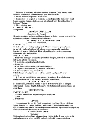 15 Dolor en el hombro y miembro superior derechos. Dolor intenso en las
muñecas de mañana, hasta mediodía, peor a la izquierda.
16 Sueño inquieto después de medianoche.
17 Escalofríos a lo largo de la columna, hacia abajo; en los hombros y en el
brazo derecho. Estremecimientos con miembros fríos y dormidos. Fiebres
biliosas. Tifoidea.
18 Piel caliente y seca.
COMPLEMENTARIO:
Phosphorus.
LEPTOLOBIUM ELEGANS
(Perobinha do Campo)
Remedio de acción antiespasmódica, utilizado en tintura madre en la histeria,
dismenorreas, jaquecas, asma, coqueluche, etc.
LEPTOSPIRA ICTEROHEMORRAGIAE
(Lisado de la Espiroqueta)
GENERALES
** 1 Astenia, con estado pseudogripal. "Parece tener una gran eficacia
terapéutica en las afecciones infecciosas agudas, subagudas o crónicas
hepatovesiculares" (0.Julian). Hiperbilirrubinemias con transaminasas
normales o poco aumentadas.
PARTICULARES
2 Síndrome meníngeo con cefalea y vómitos, mialgias, dolores de columna y
fiebre. Encefalitis epidémica.
* 3 Infección conjuntival con fotofobia.
4 Epistaxis.
5 Colecistitis agudas. Pancreatitis hemorrágica.
* 6 Oliguria con albuminuria y uremia; cilindruria.
* 7 Dolores articulares y musculares.
8 Estados pseudogripales con escalofríos, cefaleas, algias difusas y
astenia.
** 9 Erupción morbiliforme o en placas eritematosas. Ictericia intensa,
cutáneomucosa, con orina oscura y heces de color normal.
LESPEDEZA CAPITATA
Se ha utilizado, en tintura madre, en casos de hidrotórax y de la antigua
enfermedad o mal de Bright, de la que C. M. Richardson lo considera casi un
específico.
LEUCUS ASPERA
PARTICULARES
1 Aversión a la comida. Esplenomegalia. Disentería.
2 Asma.
3 Paludismo.
LEVICO
(Agua mineral del sur del Tirol, conteniendo Arsénico, Hierro y Cobre)
Según Burnett "Levico en dosis de 5 a 10 gotas, es un valioso intercurrente
que avuda en casos graves cuando hay mucha debilidad, especialmente después de
remedios indicados tales como Bacillinum".
LEVOMEPROMAZINE
(Nozinan)
Sintomatología obtenida de intoxicaciones y, sobre todo, de una patogenesia
realizada por 0. A. julian en 1970, en París, sobre 16 experimentadores.
 