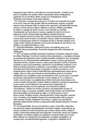 Sensación como si fuera a venir diarrea o la menstruación. Temblor en la
pelvis, extendido a los muslos. Dolores lancinantes desde el hipogastrio
izquierdo a la cresta ilíaca. Dolor en garra en el hipogastrio, mejor
frotándose suavemente con la mano caliente.
* 25 Constante y urgente deseo de mover el vientre con sensación de presión
en el recto, como por algo pesado. Diarrea matinal muy urgente, no puede
esperar ni un momento, debe levantarse muy apurado; con intolerable tenesmo
rectal y vesical; con heces flojas y biliosas u oscuras y fétidas; precedidas
de cólicos y seguidas de ardor en ano y recto. Presión en el periné.
Constipación con heces duras y oscuras, seguidas de calor en el recto y
dolores de vientre. Hemorroides procidentes; después del parto.
* 26 Constantes deseos de orinar día y noche, con micciones frecuentes y
escasas cada cuarto de hora, con tenesmo vesical y ardor uretral después de
orinar. Urgencia para orinar en el prolapso de útero. Presión continua en la
vejiga. Orina: lechosa de mañana; como aceite hirviendo; de olor fuerte; con
fosfatos; con sedirnento blanco y rojo.
27 Testículos hinchados y dolorosos al tacto o de mañana, peor en el
izquierdo. Deseos aumentados. Postración después del coito. Poluciones de
madrugada.
*** 28 Los órganos genitales femeninos constituyen el máximo campo de acción
de Lilium Tigrinum. Los deseos sexuales están aumentados y, a menudo, terminan
en orgasmos involuntarios; mejor estando ocupada; tendencia a usar un lenguaje
obsceno (ver 2). Menstruaciones adelantadas, escasas, oscuras, que aparecen
solamente de día, cuando se mueve y anda; jamás durante la noche o sentada o
acostada, en que cesan totalmente. Amenorrea con problemas cardíacos o con
dolores ováricos punzantes o ardientes, o con prolapso o anteversión uterina.
Sensación de tironeo hacia abajo, con pesadez y presión en el útero o en la
pequeña pelvis, como si todo el contenido fuera presionado hacia afuera por la
vagina y fuera a salir, peor durante la menstruación, al mover el vientre,
caminando o por sacudidas; mejor presionando la vulva con la mano o cruzando
las piernas o apretándose fuertemente con un vendaje en T; se sostiene el
vientre con las manos; con palpitaciones. Dolor de tironeo hacia abajo en los
ovarios cuando está parada o camina. Dolores ardientes o cortantes o punzantes
en los ovarios, con irradiación a los muslos (más al izquierdo), al
hipocondrio derecho, al seno izquierdo; con trastornos cardíacos
concomitantes. Dolores en el útero, intensos, con intolerancia al tacto, al
peso de la ropa o a la menor sacudida. Anteversión uterina, con el fondo del
útero descendido y presionando la vejiga, y el cuello contra el recto.
Retroversión. Prolapso uterino. Fibroma del útero. Flujo amarillo o marrón,
acre, excoriante, muy líquido; después de la menstruación; tiñe la ropa de
color marrón. Prurito voluptuoso en la vulva y vagina; con sensación de
plenitud. Subinvolución uterina; recuperación lenta después del parto. Ovarios
hinchados.
29 Voz incontrolable. Tos seca al anochecer, mejor al aire libre. Opresión,
con deseos de inspirar profundamente; frecuentes suspiros. Sensación de un
cuerpo extraño en el centro del pecho, que se mueve hacia arriba y abajo al
tragar. Constricción debajo del seno izquierdo a la derecha, mejor por cambios
de posición; con dolores agudos en el pulmón o retroesternales, peor al aire
libre. Dolores en o debajo del seno izquierdo, extendido al omóplato y al
costado, peor acostado del lado izquierdo. Congestión o ebullición en el
 