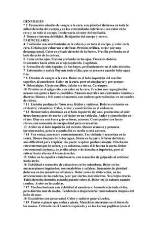 GENERALES
* 2 Frecuentes oleadas de sangre a la cara, con plenitud dolorosa en toda la
mitad derecha del cuerpo y en las extremidades inferiores; con calor en la
cara y en todo el cuerpo. Intolerancia al calor del mediodía.
3 Brusca e intensa debilidad. Relajación del cuerpo y mente.
PARTICULARES
4 Confusión con aturdimiento en la cabeza y en todo el cuerpo, y calor en la
cara. Cefalea por esfuerzos al defecar. Presión cefálica, mejor por una
descarga nasal. Calor en el lado derecho de la frente. Presión profunda en el
lado derecho de la cabeza.
5 Calor en los ojos. Presión profunda en los ojos. Violentos dolores
tironeantes hacia atrás en el ojo izquierdo. Lagrimeo.
6 Sensación de oído tapado; de burbujeo, profundamente en el oído derecho.
7 Estornudos y coriza fluyente todo el día, que se renueva cuando bebe agua
fría.
* 8 Oleadas de sangre a la cara. Dolor en el lado izquierdo del maxilar
superior, al anochecer. Calor en la cara, peor al anochecer y por pensar.
9 Odontalgias. Gusto metálico, dulzón o a tierra. Carraspeo.
10 Presión en el epigastrio, con calor en la cara. Eructos con regurgitaci6n
acuosa con gusto a huevos podridos. Náuseas mortales con constantes vómitos y
diarrea; blanco y frío como el mármol, con sudores generalizados; es un cuadro
de cólera.
* 11 Emisión profusa de flatos muy fétidos y ruidosos. Dolores cortantes en
el vientre; calambres. Calor, ardor y constricción en el abdomen.
* 12 Hemorroides dolorosas en el lado izquierdo de] ano, producidas al salir
heces duras; peor de noche o al viajar en un vehículo. Ardor y constricción en
el ano. Diarrea con heces grisverdosas, acuosas. Constipación con heces
cluras, con sensación de incapacidad para evacuarlas.
13 Ardor en el lado izquierdo del escroto. Deseos sexuales y potencia
incrementados, pero la eyaculación es tardía o está ausente.
* 14 Voz ronca, carraspeo constantemente. Tos violenta y repentina en la
siesta. Disnea después de beber agua. Siente en la parte inferior del tórax
una dificultad para respirar; no puede respirar profundamente. Hinchazón
retroesternal que lo sofoca, y es dolorosa, como si le latiera la aorta. Dolor
retroesternal cortante, de arriba abajo o de derecha a izquierda, peor al
estirar hacia afuera el brazo derecho.
15 Dolor en la espalda o lumbosacro, con sensación de golpeado al estirarse
hacia atrás.
16 Debilidad o sensación de calambres en los miembros. Dolor en los
metacarpianos izquierdos, con escalofríos y cefaleas. Sensación de plenitud
dolorosa en los miembros inferiores. Dolor como de dislocación, en las
articulaciones de las caderas, peor por ciertos movimientos. Neuralgia crural.
Talón derecho dormido estando parado sobre él. Dolor en los talones cuando
camina. Ardor en las palmas.
* 17 Muchos bostezos con debilidad al anochecer. Somnolencia todo el día,
pero duerme mal de noche. Tendencia a desperezarse. Somnolencia después del
baño de mar.
18 Escalofríos con goteo nasal. Calor y sudores generalizados.
* 19 Puntos o placas que arden y pican. Manchitas marrones en el dorso de
las manos. Urticaria en el hombro izquierdo y en los huecos poplíteos (más el
 