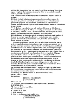 18 Erección después de orinar a la noche. Secreción uretral amarilloverdosa
espesa y copiosa, alternando con hematuria. Dolor en los testículos estando
sentado, puntadas en el pene.
* 19 Menstruaciones atrasadas y escasas; si se suprimen, aparece cefalea de
mañana.
20 Siente el aire frío hasta en los pulmones, al inspirar. Tos violenta sin
expectoración, estando acostado, lo hace levantarse; por irritación en un
punto de la garganta. Presión esternal. Constricción en el tórax cuando
camina, seguido de mucha expectoración mucosa. Dolores mamarios extendidos a
brazos y dedos.
*** 21 Dolores precordiales, peor a la mañana al levantarse, al inclinarse
hacia adelante o después de dolores en la vejiga, o antes de la menstruación o
al comenzar y después, o antes y durante la micción, mejor después de orinar.
Dolores precordiales reumáticos. Temblor y aleteo precordial.
22 Dolorimiento en el lado derecho de la columna lumbosacra, a la mañana al
levantarse, peor por la presión. Dolores o puntadas en el sacro estando
parado. Sensación de postración en el sacro, de noche, con dolor peor de
noche, mejor al levantarse.
** 23 Dolor en el hombro derecho, cerca de la inserción del pectoral mayor,
ardiente, agudo, lancinante, intermitente, y que termina generalmente por un
prurito, mejor por agua muy caliente. Prurito con latidos y gran sensibilidad
en los huesos, desde las manos a la punta de los dedos, solo en reposo; mejor
por la presión, al agarrar algo y durante el movimiento. Dolores reumáticos.
Intenso prurito en pies y manos de noche, mejor por agua muy caliente. Dolor y
enrojecimiento al lado de la uña. Puntada ardiente en el pulpejo del pulgar
izquierdo: Dolor en la cadera derecha, luego en la izquierda. Dolor y
postración en las rodillas, peor al subir escaleras. Dolores reumáticos en los
miembros inferiores; en el pie derecho al despertar a la noche, mejor al
levantarse. Dolor gotoso en pies, tobillos y dedos, especilmente en el borde
del pie. Debilidad en los pies. Ardor en el dedo gordo; con callos muy
doloridos. Prurito en la planta del pie izquierdo, en el borde interno. Dolor
en los dedos chicos de los pies. Dolores cruzados
24 Somnolencia temprano a la noche, y se despierta tarde. Sueños eróticos.
25 Escalofríos que comienzan en el tórax. Sudores copiosos. Calor general,
con sudor en el dorso de las manos.
26 Piel muy seca. Prurito cuando los dolores reumáticos cesan.
COMPLEMENTARIO:
Lycopodium.
LITHIUM CHLORICUM
(Clorato de Litio)
GENERALES
* 1 Debilidad general. Postración general y muscular. Temblores.
PARTICULARES
* 2 Mareos. Plenitud encefálica.
* 3 Visión turbia.
4 Timbres en los oídos.
5 Nariz dolorida.
6 Dolor en los dientes. Ardores gástricos.
LITHIUM LACTICUM
(Lactato de Litio)
 