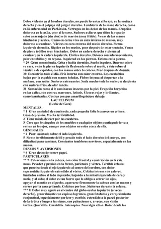 Dolor violento en el hombro derecho, no puede levantar el brazo; en la muñeca
derecha y en el pulpejo del pulgar derecho. Temblores de la mano derecha, como
en la enfermedad de Parkinson. Verrugas en los dedos de las manos. Erupción
dolorosa en la axila, peor al lavarse. Sudores axilares que tiñen la ropa de
color anaranjado (sin olor) o de marrón (muy fétido). Venas de las manos
hinchadas y azules. Como en carne viva en cara interna de muslos, muy
doloroso al caminar. Várices en cara externa del muslo derecho. Pierna
izquierda dormida. Rigidez en los muslos, peor después de estar sentado. Venas
de pies y tobillos muy hinchadas. Dolor en cadera derecha y pierna al
caminar; en la cadera izquierda. Ciática derecha. Dolores con adormecimiento,
peor en tobillos y en reposo. Inquietud en las piernas. Ectima en la pierna.
* 29 Gran somnolencia. Grita y habla dormido. Sueño inquieto. Duerme sobre
su cara, o con la pierna izquierda flexionada sobre el muslo, y éste sobre el
vientre o de espaldas, con las manos sobre la cabeza. Peor despues de dormir.
30 Escalofríos todo el día. Frío interno con calor externo. Los escalofríos
bajan por la espalda con manos heladas. Fiebre intensa al despertar a la
mañana, con sudor. Sudores extenuantes. Suda mucho toda la noche; se despierta
con sudores fríos, de olor rancio.
31 Sensación como si le caminaran insectos por la piel. Erupción herpética
en las axilas, con costras marrones. Ictiosis. Ulceras rojas y brillantes,
como barnizadas. Costras con pus amarillogrisáceo debajo.
LAC FELINUM
(Leche de Gata)
MENTALES
* 1 Gran ansiedad de conciencia, cada pequeña falta le parece un crimen.
Gran depresión. Mucha irritabilidad.
2 Tiene miedo de caer por las escaleras.
3 Cree que los ángulos de los muebles o cualquier objeto puntiagudo le va a
entrar en los ojos, aunque esos objetos no estén cerca de ella.
GENERALES
* 4 Peor: acostado sobre el lado izquierdo.
5 Siente terriblemente débil y pesado todo el lado derecho del cuerpo, con
dificultad para caminar. Constantes temblores nerviosos, especialmente en las
manos.
DESEOS Y AVERSIONES
* 6 Gran deseo de comer papel.
PARTICULARES
** 7 Pulsaciones en la cabeza, con calor frontal y constricción en la raíz
nasal. Pesadez y presión en la frente, parietales y vértex. Terrible cefalea
que penetra desde el ojo izquierdo al centro del cerebro, con dolor
supraorbital izquierdo extendido al vértex. Cefalea intensa con calores,
limitados ambos al lado izquierdo, bajando a la mitad izquierda de cara y
nariz, y al oído; el dolor es tan fuerte que lo obliga a cerrar los ojos,
apoyar el mentón en el pecho, agarrarse firmemente la cabeza con las manos y
correr por la casa gritando. Cefaleas por leer. Sialorrea durante la cefalea.
*** 8 Dolor muy agudo en el centro del globo ocular izquierdo (a veces
derecho), generalmente con copioso lagrimeo, gran fotofobia y enrojecimiento
conjuntival, especialmente por leer y escribir, extendido a la pared posterior
de la órbita y luego a las sienes, con pulsaciones y, a veces, con visión
turbia. Queratitis. Coroiditis. Astenopias. Neuralgia ciliar. Dolor desde los
 