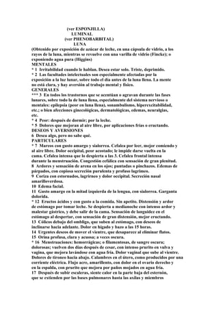 (ver ESPONJILLA)
LUMINAL
(ver PHENOBARBITAL)
LUNA
(Obtenido por exposición de azúcar de leche, en una cápsula de vidrio, a los
rayos de la luna, mientras se revuelve con una varilla de vidrio (Fincke); o
exponiendo agua pura (Higgins)
MENTALES
* 1 Irritabilidad cuando le hablan. Desea estar solo. Triste, deprimido.
* 2 Las facultades intelectuales son especialmente afectadas por la
exposíción a la luz lunar, sobre todo el día antes de la luna llena. La mente
no está clara, y hay aversión al trabajo mental y físico.
GENERALES
*** 3 En todos los trastornos que se acentúan o agravan durante las fases
lunares, sobre todo la de luna llena, especialmente del sistema nervioso o
mentales: epilepsia (peor en luna llena), sonambulismo, hiperexcitabilidad,
etc.; o bien afecciones ginecológicas, dermatológicas, edemas, neuralgias,
etc.
* 4 Peor: después de dormir; por la leche.
* 5 Dolores que mejoran al aire libre, por aplicaciones frías o eructando.
DESEOS Y AVERSIONES
6 Desea algo, pero no sabe qué.
PARTICULARES
* 7 Mareos con gusto amargo y sialorrea. Cefalea por leer, mejor comiendo y
al aire libre. Dolor occipital, peor acostado; le impide darse vuelta en la
cama. Cefalea intensa que lo despierta a las 3. Cefalea frontal intensa
durante la menstruación. Congestión cefálica con sensación de gran plenitud.
8 Ardores y sensación de arena en los ojos; puntadas o pinchazos. Edemas de
párpados, con copiosa secreción purulenta y profuso lagrimeo.
9 Coriza con estornudos, lagrirneo y dolor occipital. Secreción nasal
amarilloverdosa.
10 Edema facial.
11 Gusto amargo en la mitad izquierda de la lengua, con sialorrea. Garganta
dolorida.
* 12 Eructos ácidos y con gusto a la comida. Sin apetito. Distensión y ardor
de estómago por tomar leche. Se despierta a medianoche con intenso ardor y
malestar gástrico, y debe salir de la cama. Sensación de languidez en el
estómago al despertar, con sensación de gran distensión, mejor eructando.
13 Cólicos debajo del ombligo, que suben al estómago, con deseos de
inclinarse hacia adelante. Dolor en hígado y bazo a las 15 horas.
14 Urgentes deseos de mover el vientre, que desaparece al eliminar flatos.
15 Orina profusa, clara y acuosa; a veces oscura.
* 16 Menstruaciones: hemorrágicas; o filamentosas, de sangre oscura;
dolorosas; vuelven dos días después de cesar, con intenso prurito en vulva y
vagina, que mejora lavándose con agua fría. Dolor vaginal que sube al vientre.
Dolores de tironeo hacia abajo. Calambres en el útero, como producidos por una
corriente eléctrica. Flujo acre, amarillento, con dolor en el ovario derecho y
en la espalda, con prurito que mejora por paños mojados en agua fría.
17 Después de subir escaleras, siente calor en la parte baja del esternón,
que se extienden por las bases pulmonares hasta las axilas y miembros
 