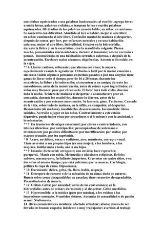 con sílabas equivocadas o usa palabras inadecuadas; al escribir, agrega letras
u omite letras, palabras o sílabas, o traspone letras o escribe palabras
equivocadas. Olvidadizo de las palabras cuando habla; en niños; en ancianos.
Se concentra con dificultad. Aturdido al leer o hablar, mejor al aire libre;
en niños; caminando al aire libre. Confusión mental de mañana al despertar,
después de comer, por leer, por esfuerzos mentales y en una habitación
calurosa, mejor al aire libre. Imbecilidad. Estupor en la hidrocefalia,
durante la fiebre y en la escarlatina; con la mandíbula colgante. Piensa
mucho, pensamientos atormentadores, durante el insomnio; o tiene aversión a
pensar. Inconsciencia en una habitación cerrada o calurosa, o después de la
menstruación. Escolares malos alumnos; oligofrenias. Ausente o distraído; en
la vejez.
** 6 Llanto: ruidoso, sollozante; que alterna con risas; lo mejora;
especialmente cuando le agradecen. El llanto es fácil por la menor emoción o
sin causa visible alguna o pensando en hechos pasados o por una alegría; tiene
ganas de llorar todo el tiempo, peor de 16 a 20 horas; durante los
escalofríos, la fiebre y la sudoración; al encontrar a un amigo; durante las
convulsiones, antes de la menstruación, antes de orinar o por ingratitudes; en
niños muy llorones; peor por el consuelo. El bebé llora todo el día, duerme
toda la noche. Tristeza de mañana al despertar o al anochecer; peor en
compañía, durante los escalofríos, durante la diarrea, antes de la
menstruación y por retrasos menstruales. Se lamenta, gime. Taciturno. Cansado
de la vida, sobre todo de mañana, en la sífilis, en compañía; al despertar.
Descontento (de mañana), insatisfecho, descorazonado. Inconsolable. Ideas
suicidas. Aversión a jugar en los niños. Contrariamente a este estado
depresivo, puede haber risas por pequeñeces o si lo miran o con la ansiedad, o
involuntarias.
** 7 En trastornos de origen emocional; por cólera o contrariedades, con
tristeza silenciosa; por anticipación; preocupándose de antemano e
intensamente por posibles dificultades; por mortificación; por sustos; por
excesos sexuales; por ira suprimida.
* 8 Avaro, envidioso, voraz o codicioso, ateo, mentiroso, corrupto venal.
Tiene aversión a sus propios hijos (en una mujer), a los hombres, a las
mujeres. Indiferencia a todo, aún a sus hijos.
** 9 Insania: dictatorial; arrogante; con envidia; hace reproches;
puerperal. Manía con rabia. Melancolía o afecciones religiosas. Delirio:
rabioso, murmurante, farfullante, imperioso. Cree estar en varios sitios, o en
dos sitios al mismo tiempo; que está enfermo; que ve moscas. Carfología,
pellizca la ropa de cama. Dipsomanía.
* 10 Durmiendo: delira, grita, ríe, llora, habla, se queja.
* 11 Desespera de curarse o de la salvación de su alma; duda de curarse.
Rumia sobre cosas desagradables ya pasadas; tiene recuerdos desagradables.
Presentimientos de muerte.
* 12 Gritón. Grita: por ansiedad; antes de las convulsiones; en la
hidrocefalia; antes de orinar; durmiendo y al despertar. Grito encefálico.
* 13 Hipersensible: a la música (peor por música), a los ruidos; a las
impresiones sensuales. 0 sentidos obtusos. Ausencia de sensualidad o de pasión
sexual. Ninfomanía.
14 Otras características mentales: afectado al hablar; afasia; deseos de ser
llevado en brazos; coqueta; indolente o muy trabajador; aversión al trabajo
 